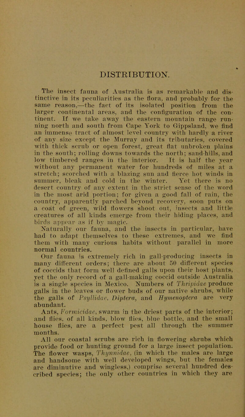 DISTRIBUTION. The insect fauna of Australia is as remarkable and dis- tinctive in its peculiarities as the flora, and probably for the same reason,—the fact of its isolated position from the larger continental areas, and the configuration of the con- tinent. If we take away the eastern mountain range run- ning north and south from Cape York to Gippsland, we find an immense tract of almost level country with hardly a river of any size except the Murray and its tributaries, covered with thick scrub or open forest, great flat unbroken xdains in the south; rolling downs towards the north; sand-hills, and low timbered ranges in the interior. It is half the year without any permanent water for hundreds of miles at a stretch; scorched with a blazing sun and fierce hot winds in summer, bleak and cold in the winter. Yet there is no desert country of any extent in the strict sense of the word in the most arid portion; for given a good fall of rain, the country, apparently parched beyond recovery, soon puts on a coat of green, wild flowers shoot out, insects and little creatures of all kinds emerge from their hiding places, and birds appear as if by magic. Naturally our fauna, and the insects in particular, have had to adapt themselves to these extremes, and we find them with many curious habits without parallel in more normal countries. Our fauna is extremely rich in gall-producing insects in many different orders; there are about 50 different species of coccids that form well defined galls upon their host plants, yet the only record of a gall-making coccid outside Australia is a single species in Mexico. Numbers of Thripidae produce galls in the leaves or flower buds of our native shrubs, while the galls of Psyllulae, Diptera, and Hymenoptera are very abundant. Ants, Formicidae, swarm in the driest parts of the interior; and flies, of all kinds, blow flies, blue bottle, and the small house flies, are a perfect pest all through the summer months. All our coastal scrubs are rich in flowering shrubs which provide food or hunting ground for a large insect population. The flower wasps, Thynnidae, (in which the males are large and handsome with well developed wings, but the females are diminutive and wingless,) comprise several hundred des- cribed species; the only other countries in which they are