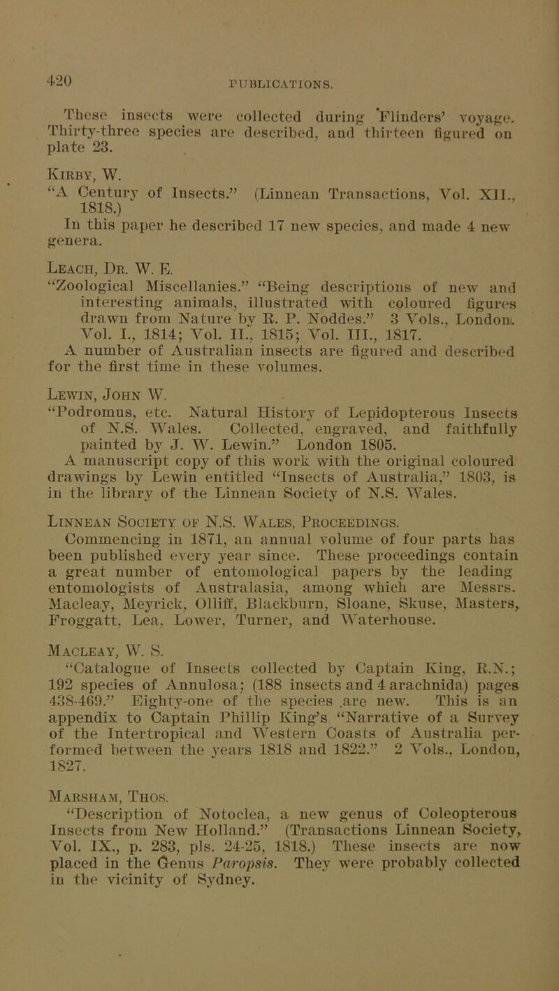 These insects were collected during Flinders’ voyage. Thirty-three species are described, and thirteen figured on plate 23. Kirby, W. UA Century of Insects.” (Linnean Transactions, Yol. XII., 1818.) In this paper he described 17 new species, and made 4 new genera. Leach, Dr. W. E. “Zoological Miscellanies.” “Being descriptions of new and interesting animals, illustrated with coloured figures drawn from Nature by R. P. Noddes.” 3 Vols., London. Vol. I., 1814; Yol. II.', 1815; Yol. III., 1817. A number of Australian insects are figured and described for the first time in these volumes. Lewin, John W. “Podromus, etc. Natural History of Lepidopterous Insects of N.S. Wales. Collected, engraved, and faithfully painted by J. W. Lewin.” London 1805. A manuscript copy of this work with the original coloured drawing's by Lewin entitled “Insects of Australia,” 1803, is in the library of the Linnean Society of N.S. Wales. Linnean Society of N.S. Wales, Proceedings. Commencing in 1871, an annual volume of four parts has been published every year since. These proceedings contain a great number of entomological papers by the leading entomologists of Australasia, among which are Messrs. Macleay, Meyrick, Olliff, Blackburn, Sloane, Skuse, Masters, Froggatt, Lea, Lower, Turner, and Waterhouse. Macleay, W. S. “Catalogue of Insects collected by Captain King, R.N.; 192 species of Annulosa; (188 insects and 4 arachnida) pages 438-469.” Eighty-one of the species .are new. This is an appendix to Captain Phillip King’s “Narrative of a Survey of the Intertropical and Western Coasts of Australia per- formed between the years 1818 and 1822.” 2 Vols., London, 1827. Marsham, Thos. “Description of Notoclea, a new genus of Coleopterous Insects from New Holland.” (Transactions Linnean Society, Vol. IX., p. 283, pis. 24-25, 1818.) These insects are now placed in the Genus Paropsis. They were probably collected in the vicinity of Sydney.