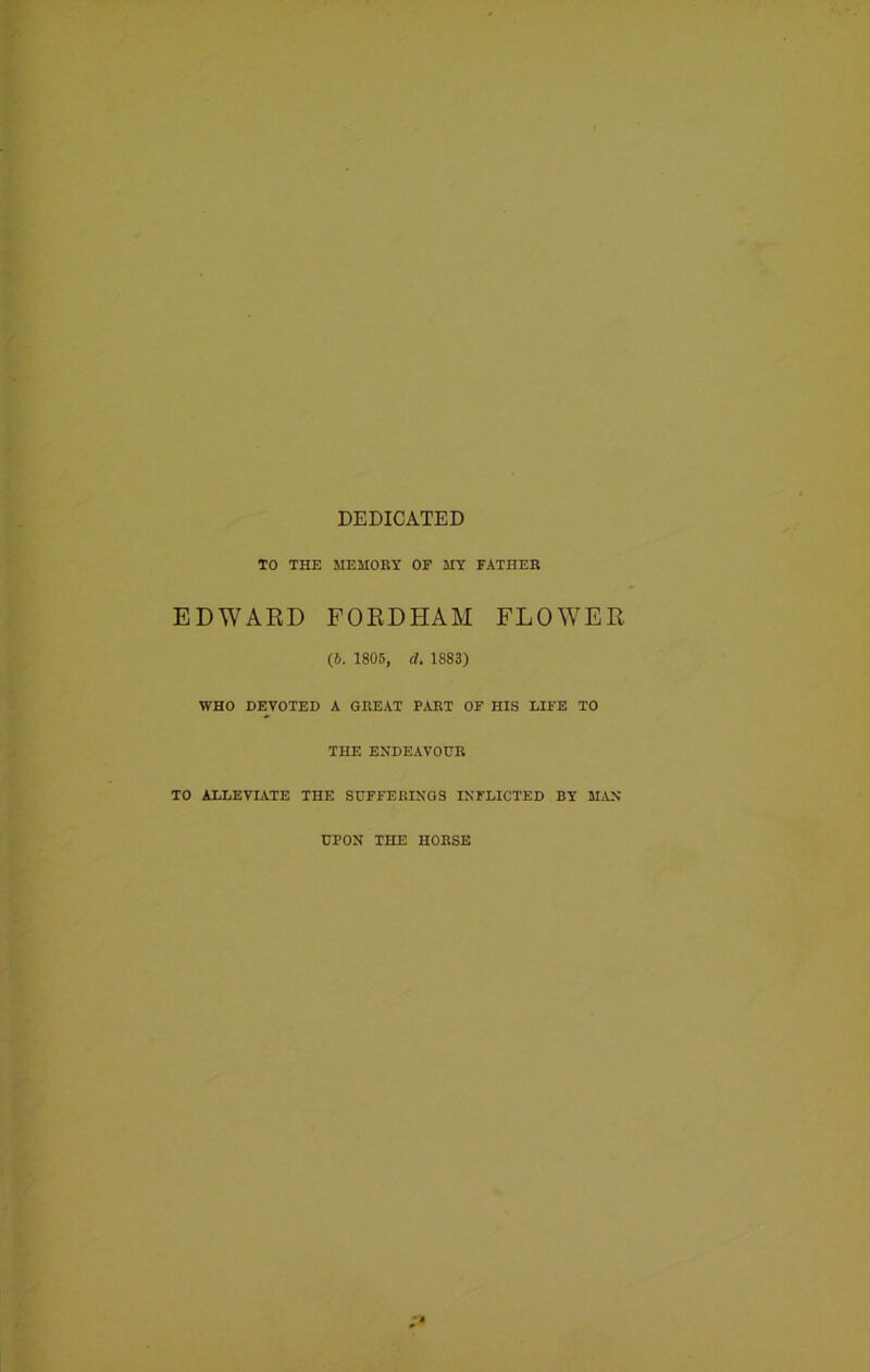 DEDICATED TO THE MEMORY OF MY FATHER EDWARD FORDHAM FLOWER (6. 1805, d. 1883) WHO DEVOTED A GREAT PART OF HIS LIFE TO THE ENDEAVOUR TO ALLEVIATE THE SUFFERINGS INFLICTED BY MAN UPON THE HORSE