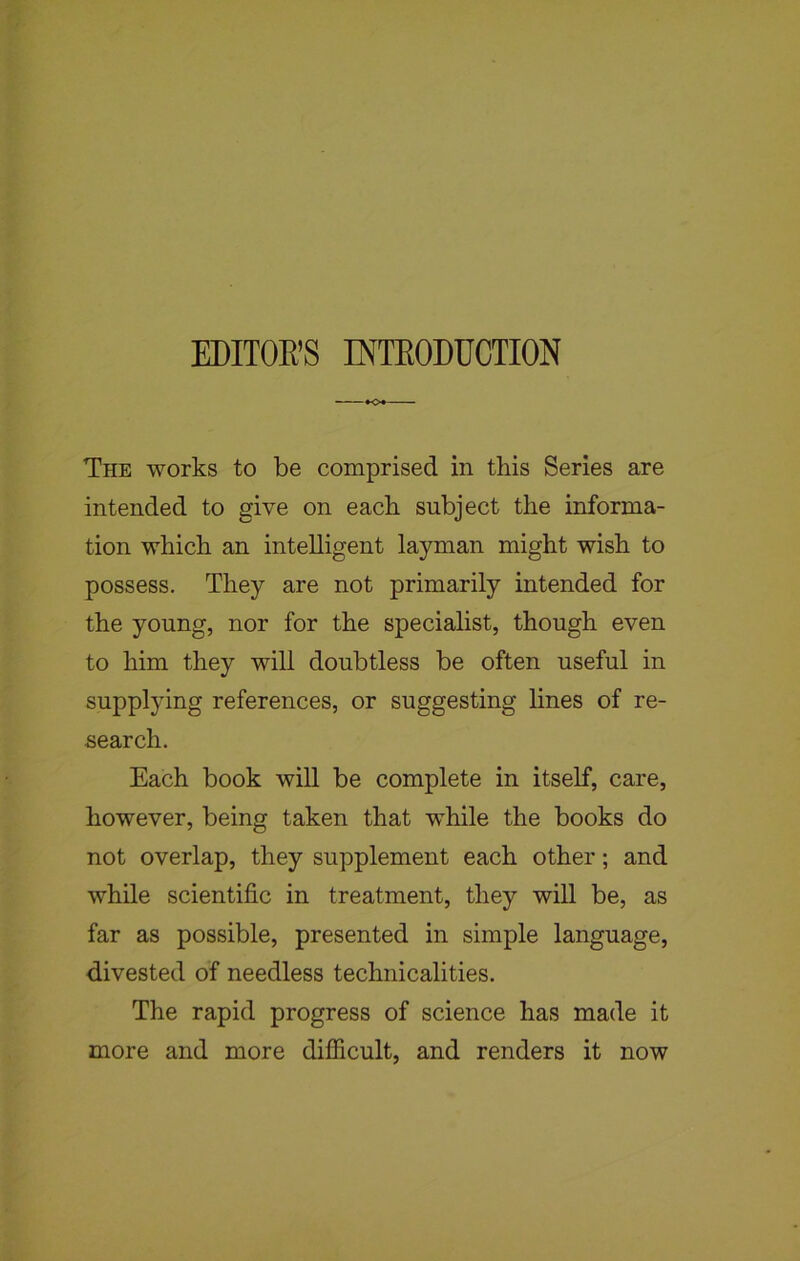 EDITOR’S INTRODUCTION The works to be comprised in this Series are intended to give on each subject the informa- tion which an intelligent layman might wish to possess. They are not primarily intended for the young, nor for the specialist, though even to him they will doubtless be often useful in supplying references, or suggesting lines of re- search. Each book will be complete in itself, care, however, being taken that wffiile the books do not overlap, they supplement each other; and while scientific in treatment, they will be, as far as possible, presented in simple language, divested of needless technicalities. The rapid progress of science has made it more and more difficult, and renders it now