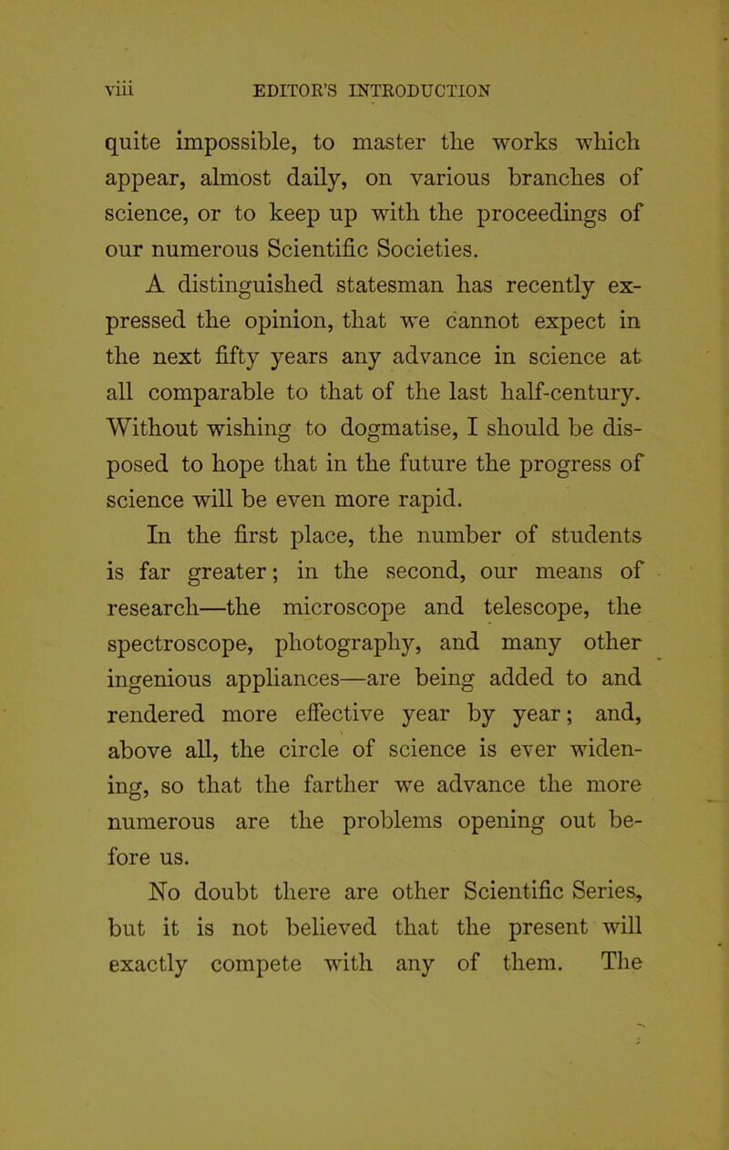 quite impossible, to master tlie works which appear, almost daily, on various branches of science, or to keep up with the proceedings of our numerous Scientific Societies. A distinguished statesman has recently ex- pressed the opinion, that we cannot expect in the next fifty years any advance in science at all comparable to that of the last half-century. Without wishing to dogmatise, I should be dis- posed to hope that in the future the progress of science will be even more rapid. In the first place, the number of students is far greater; in the second, our means of research—the microscope and telescope, the spectroscope, photography, and many other ingenious appliances—are being added to and rendered more effective year by year; and, above all, the circle of science is ever widen- ing, so that the farther we advance the more numerous are the problems opening out be- fore us. No doubt there are other Scientific Series, but it is not believed that the present will exactly compete with any of them. The