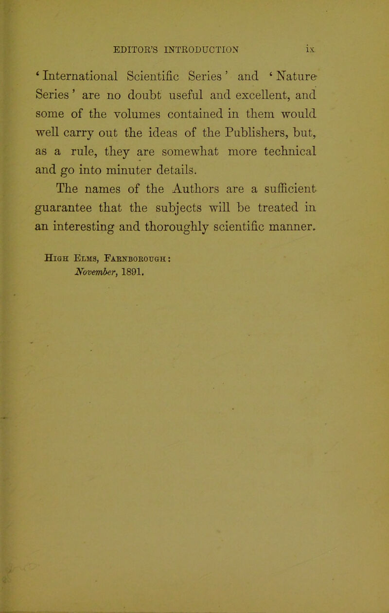 ‘ International Scientific Series ’ and ‘ Nature Series ’ are no doubt useful and excellent, and some of the volumes contained in them would well carry out the ideas of the Publishers, but, as a rule, they are somewhat more technical and go into minuter details. The names of the Authors are a sufficient guarantee that the subjects will be treated in an interesting and thoroughly scientific manner. High Elms, Fabnboeoegh : November, 1891.