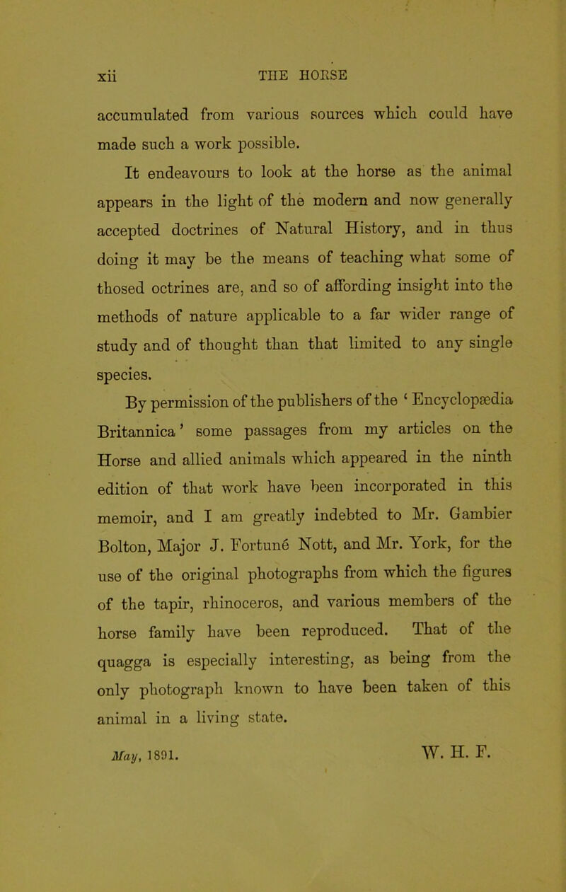 accumulated from various sources which could have made such a work possible. It endeavours to look at the horse as the animal appears in the light of the modern and now generally accepted doctrines of Natural History, and in thus doing it may be the means of teaching what some of thosed octrines are, and so of affording insight into the methods of nature applicable to a far wider range of study and of thought than that limited to any single species. By permission of the publishers of the ‘ Encyclopaedia Britannica’ some passages from my articles on the Horse and allied animals which appeared in the ninth edition of that work have been incorporated in this memoir, and I am greatly indebted to Mr. Gambier Bolton, Major J. Fortune Nott, and Mr. York, for the use of the original photographs from which the figures of the tapir, rhinoceros, and various members of the horse family have been reproduced. That of the quagga is especially interesting, as being from the only photograph known to have been taken of this animal in a living state. May, 1891. W. H. F.