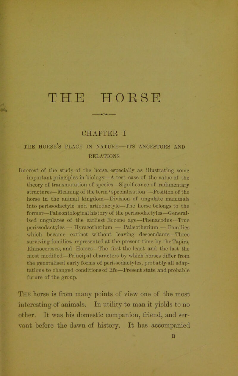 A. erf. THE IT 0 E S E CHAPTER I THE HORSE’S PLACE IN NATURE—ITS ANCESTORS AND RELATIONS Interest of the study of the horse, especially as illustrating some important principles in biology—A test case of the value of the theory of transmutation of species—Significance of rudimentary structures—Meaning of the term * specialisation ’—Position of the horse in the animal kingdom—Division of ungulate mammals into perissodactyle and artiodactyle—The horse belongs to the former—Palmontological history of the perissodactyles—General- ised ungulates of the earliest Eocene age—Phenacodus—True perissodactyles — Hyraootherium — Pakeotherium — Families which became extinct without leaving descendants—Three surviving families, represented at the present time by the Tapirs, Rhinoceroses, and Horses —The first the least and the last the most modified—Principal characters by which horses differ from the generalised early forms of perissodactyles, probably all adap- tations to changed conditions of life—Present state and probable future of the group. The horse is from many points of view one of the most interesting of animals. In utility to man it yields to no other. It was his domestic companion, friend, and ser- vant before the dawn of history. It has accompanied R