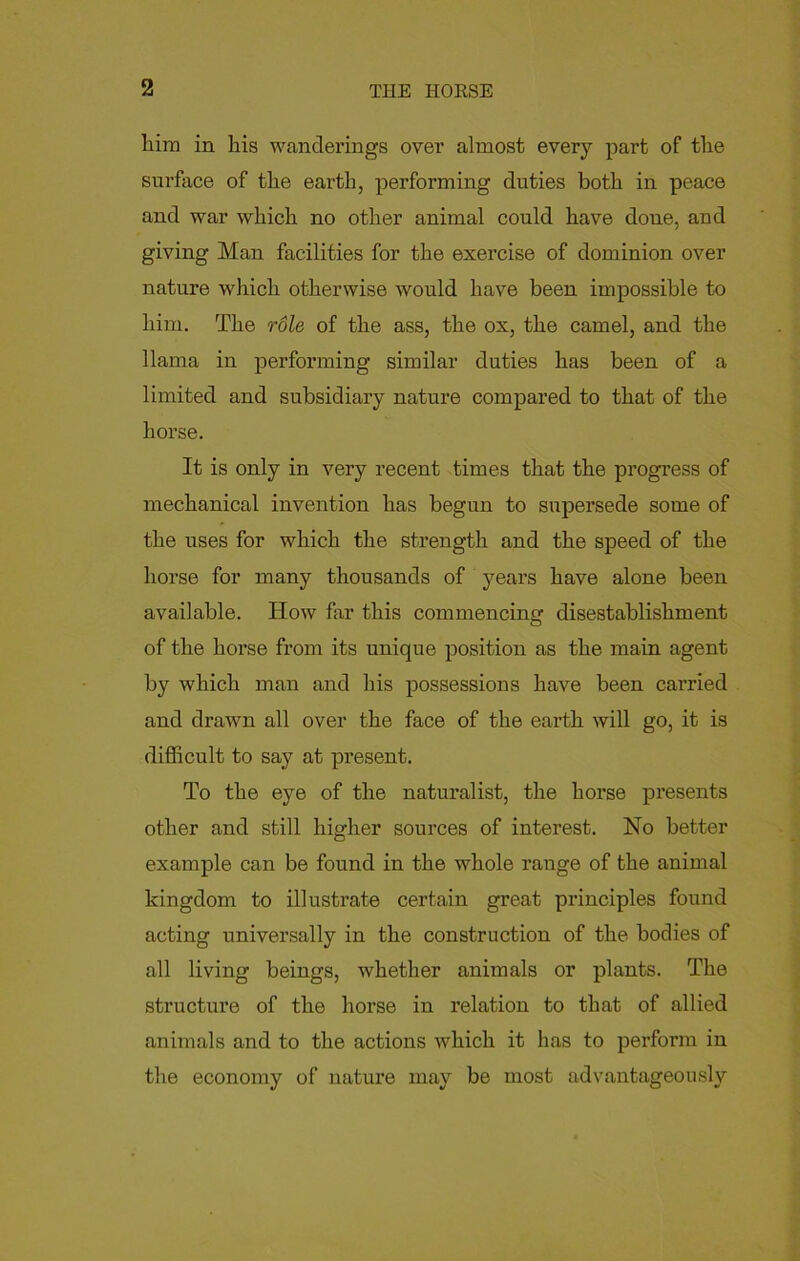 him in his wanderings over almost every part of the surface of the earth, performing duties both in peace and war which no other animal could have done, and giving Man facilities for the exercise of dominion over nature which otherwise would have been impossible to him. The role of the ass, the ox, the camel, and the llama in performing similar duties has been of a limited and subsidiary nature compared to that of the horse. It is only in very recent times that the progress of mechanical invention has begun to supersede some of the uses for which the strength and the speed of the horse for many thousands of years have alone been available. How far this commencing disestablishment of the horse from its unique position as the main agent by which man and his possessions have been carried and drawn all over the face of the earth will go, it is difficult to say at present. To the eye of the naturalist, the horse presents other and still higher sources of interest. No better example can be found in the whole range of the animal kingdom to illustrate certain great principles found acting universally in the construction of the bodies of all living beings, whether animals or plants. The structure of the horse in relation to that of allied animals and to the actions which it has to perform in the economy of nature may be most advantageously