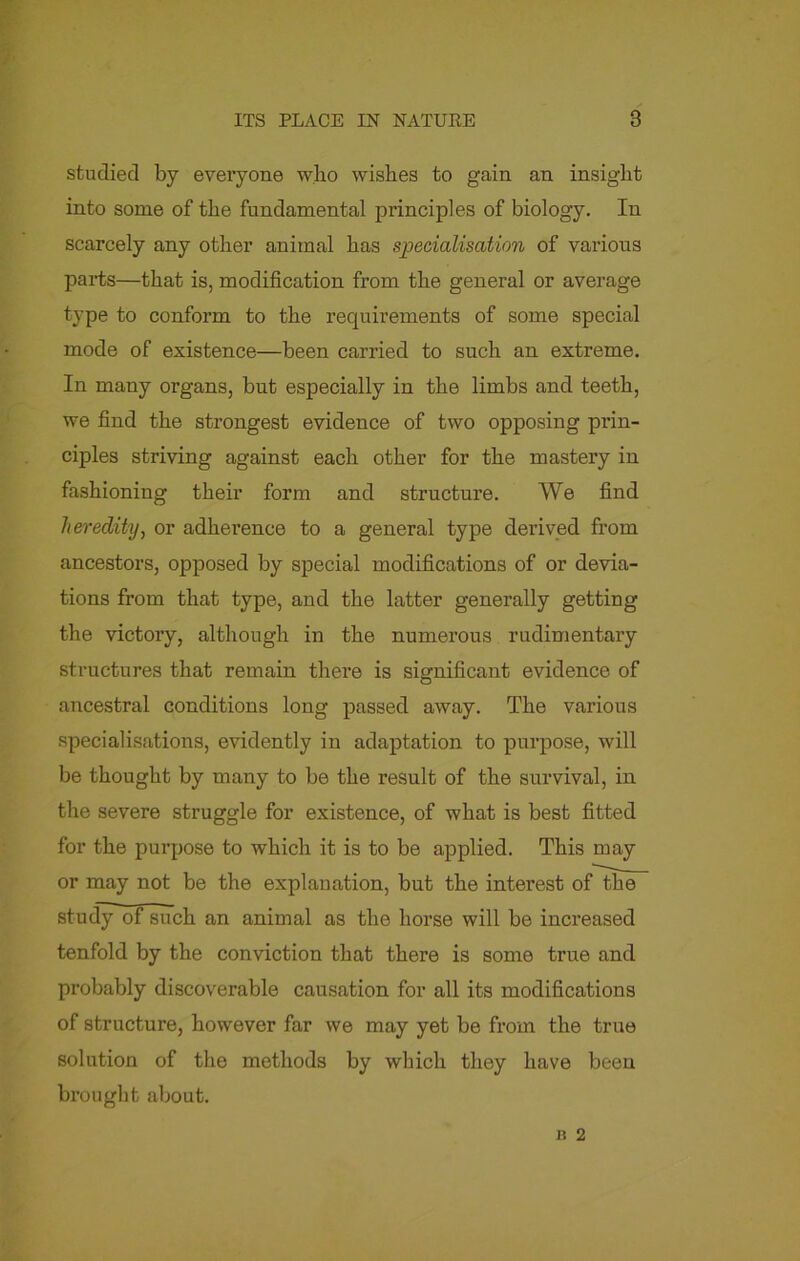 studied by everyone who wishes to gain an insight into some of the fundamental principles of biology. In scarcely any other animal has specialisation of various parts—that is, modification from the general or average type to conform to the requirements of some special mode of existence—been carried to such an extreme. In many organs, but especially in the limbs and teeth, we find the strongest evidence of two opposing prin- ciples striving against each other for the mastery in fashioning their form and structure. We find heredity, or adherence to a general type derived from ancestors, opposed by special modifications of or devia- tions from that type, and the latter generally getting the victory, although in the numerous rudimentary structures that remain there is significant evidence of ancestral conditions long passed away. The various specialisations, evidently in adaptation to purpose, will be thought by many to be the result of the survival, in the severe struggle for existence, of what is best fitted for the purpose to which it is to be applied. This may or may not be the explanation, but the interest of the study of such an animal as the horse will be increased tenfold by the conviction that there is some true and probably discoverable causation for all its modifications of structure, however far we may yet be from the true solution of the methods by which they have been brought about.