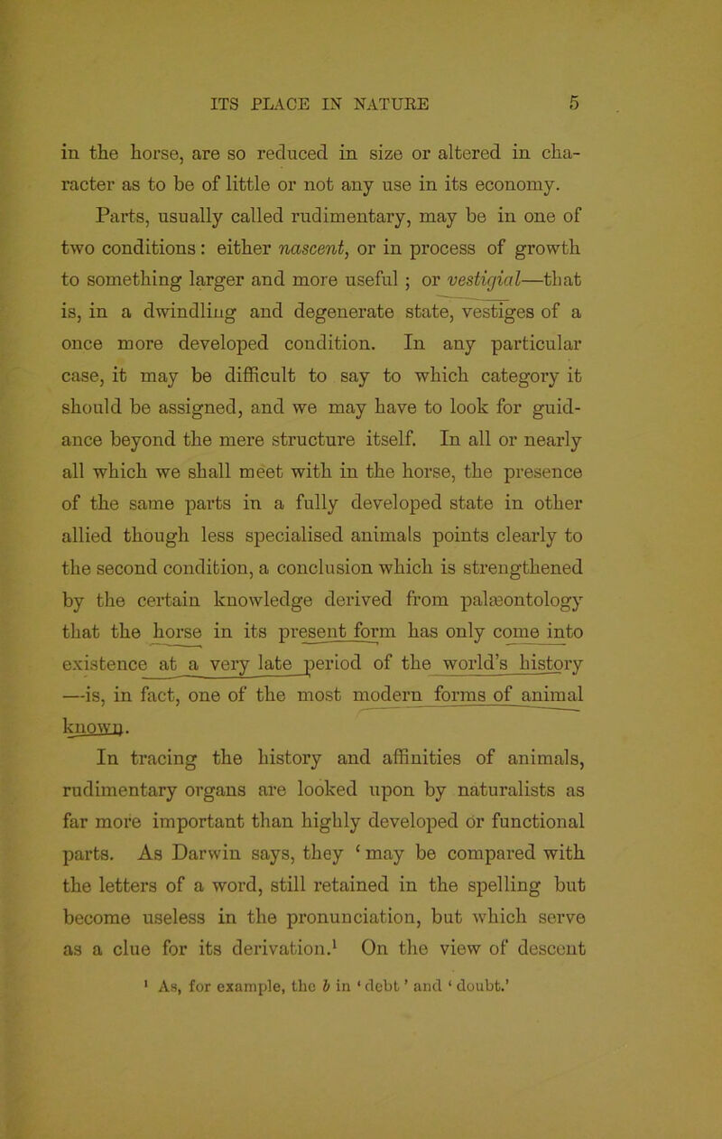 in the horse, are so reduced in size or altered in cha- racter as to be of little or not any use in its economy. Parts, usually called rudimentary, may be in one of two conditions : either nascent, or in process of growth to something larger and more useful ; or vestigial—that is, in a dwindling and degenerate state, vestiges of a once more developed condition. In any particular case, it may be difficult to say to which category it should be assigned, and we may have to look for guid- ance beyond the mere structure itself. In all or nearly all which we shall meet with in the horse, the presence of the same parts in a fully developed state in other allied though less specialised animals points clearly to the second condition, a conclusion which is strengthened by the certain knowledge derived from palaeontology that the horse in its present form has only come into existence at a very late period of the world’s history —is, in fact, one of the most modern forms of animal known. In tracing the history and affinities of animals, rudimentary organs are looked upon by naturalists as far more important than highly developed or functional parts. As Darwin says, they ‘ may be compared with the letters of a word, still retained in the spelling but become useless in the pronunciation, but which serve as a clue for its derivation.1 On the view of descent 1 As, for example, the b in * debt ’ and ‘ doubt.’