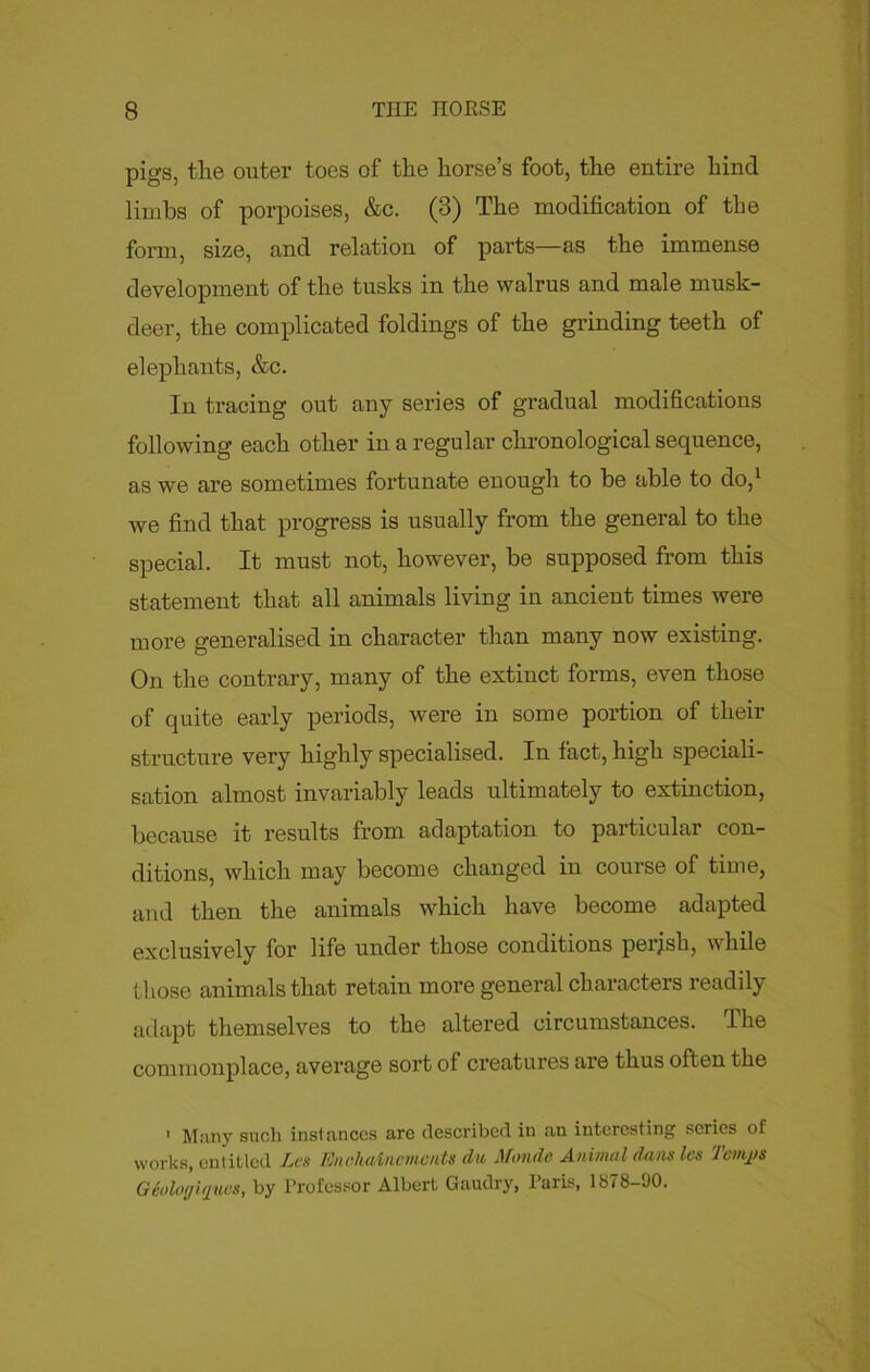 pigs, tlie outer toes of the horse’s foot, the entire hind limbs of porpoises, &c. (3) The modification of the form, size, and relation of parts—as the immense development of the tusks in the walrus and male musk- deer, the complicated foldings of the grinding teeth of elephants, &c. In tracing out any series of gradual modifications following each other iu a regular chronological sequence, as we are sometimes fortunate enough to be able to do,1 we find that progress is usually from the general to the special. It must not, however, be supposed from this statement that all animals living in ancient times were more generalised iu character than many now existing. On the contrary, many of the extinct forms, even those of quite early periods, were in some portion of their structure very highly specialised. In fact, high speciali- sation almost invariably leads ultimately to extinction, because it results from adaptation to particular con- ditions, which may become changed in course of time, and then the animals which have become adapted exclusively for life under those conditions perjsh, while those animals that retain more general characters readily adapt themselves to the altered circumstances. The commonplace, average sort of creatures are thus often the 1 Many such instances are described in an interesting scries of works, entitled Les Enchaincmcnts du Monde Animal dans les Tenths Gioloffijues, by Professor Albert Gaudry, Paris, 1S78-‘J0.