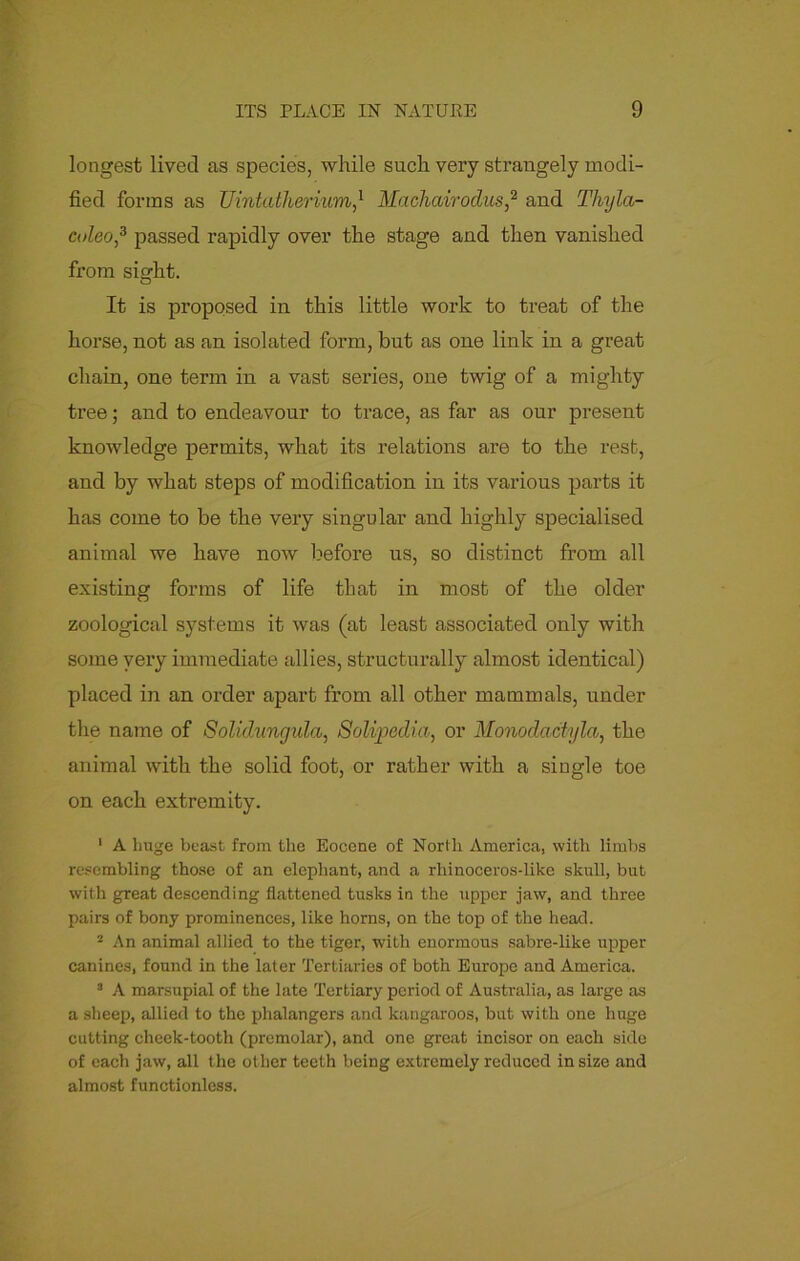 longest lived as species, while such very strangely modi- fied forms as Uintatherivm,* Machairoclus,2 and Thyla- culeo,3 passed rapidly over the stage and then vanished from sisrht. It is proposed in this little work to treat of the horse, not as an isolated form, but as one link in a great chain, one term in a vast series, one twig of a mighty tree; and to endeavour to trace, as far as our present knowledge permits, what its relations are to the rest, and by what steps of modification in its various parts it has come to be the very singular and highly specialised animal we have now before us, so distinct from all existing forms of life that in most of the older zoological systems it was (at least associated only with some very immediate allies, structurally almost identical) placed in an order apart from all other mammals, under the name of Solidunrjida, Solvpedm, or Monodactyla, the animal with the solid foot, or rather with a single toe on each extremity. 1 A huge beast from the Eocene of North America, with limbs resembling those of an elephant, and a rliinoceros-like skull, but witli great descending flattened tusks in the upper jaw, and three pairs of bony prominences, like horns, on the top of the head. 2 An animal allied to the tiger, with enormous sabre-like upper canines, found in the later Tertiaries of both Europe and America. 3 A marsupial of the late Tertiary period of Australia, as large as a sheep, allied to the phalangers and kangaroos, but with one huge cutting cheek-tooth (prcmolar), and one great incisor on each side of each jaw, all the other teeth being extremely reduced in size and almost functionlcss.