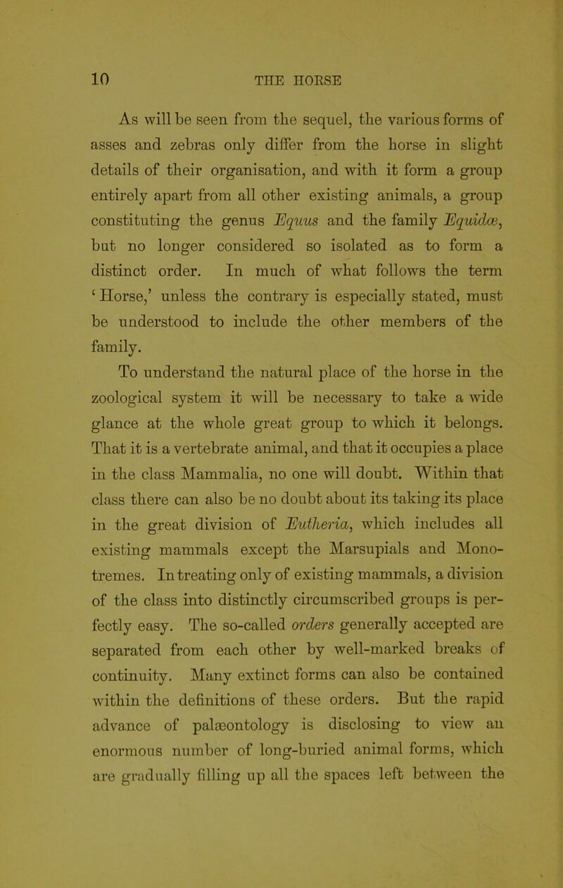 As will be seen from the sequel, the various forms of asses and zebras only differ from the horse in slight details of their organisation, and with it form a group entirely apart from all other existing animals, a group constituting the genus Equus and the family Equidce, but no longer considered so isolated as to form a distinct order. In much of what follows the term ‘ Horse,’ unless the contrary is especially stated, must be understood to include the other members of the family. To understand the natural place of the horse in the zoological system it will be necessary to take a wide glance at the whole great group to which it belongs. That it is a vertebrate animal, and that it occupies a place in the class Mammalia, no one will doubt. Within that class there can also be no doubt about its taking its place in the great division of Eidlierico, which includes all existing mammals except the Marsupials and Mono- trernes. In treating only of existing mammals, a division of the class into distinctly circumscribed groups is per- fectly easy. The so-called orders generally accepted are separated from each other by well-marked breaks of continuity. Many extinct forms can also be contained within the definitions of these orders. But the rapid advance of paleontology is disclosing to view an enormous number of long-buried animal forms, which are gradually filling up all the spaces left between the