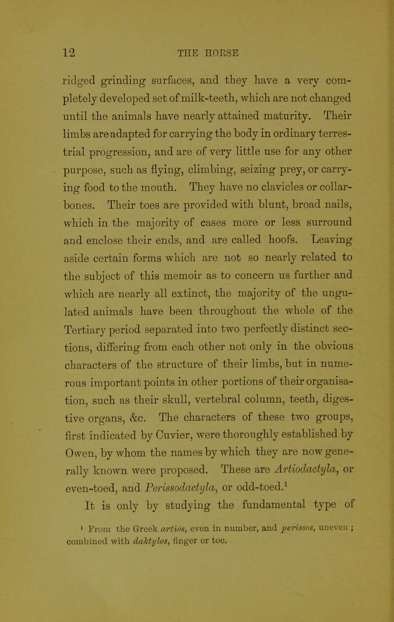 ridged grinding surfaces, and they have a very com- pletely developed set of milk-teeth, which are not changed until the animals have nearly attained maturity. Their limbs are adapted for carrying the body in ordinary terres- trial progression, and are of very little use for any other purpose, such as flying, climbing, seizing prey, or carry- ing food to the mouth. They have no clavicles or collar- bones. Their toes are provided with blunt, broad nails, which in the majority of cases more or less surround and enclose their ends, and are called hoofs. Leaving aside certain forms which are not so nearly related to the subject of this memoir as to concern us further and which are nearly all extinct, the majority of the ungu- lated animals have been throughout the whole of the Tertiary period separated into two perfectly distinct sec- tions, differing from each other not only in the obvious characters of the structure of their limbs, but in nume- rous important points in other portions of their organisa- tion, such as their skull, vertebral column, teeth, diges- tive organs, &c. The characters of these two groups, first indicated by Cuvier, were thoroughly established by Owen, by whom the names by which they are now gene- rally known were proposed. These are Artiodactyla, or even-toed, and Perissodactyla, or odd-toed.1 It is only by studying the fundamental type of 1 From the Greek artios, even in number, and perissos, uneven ; combined with daktylos, finger or toe.