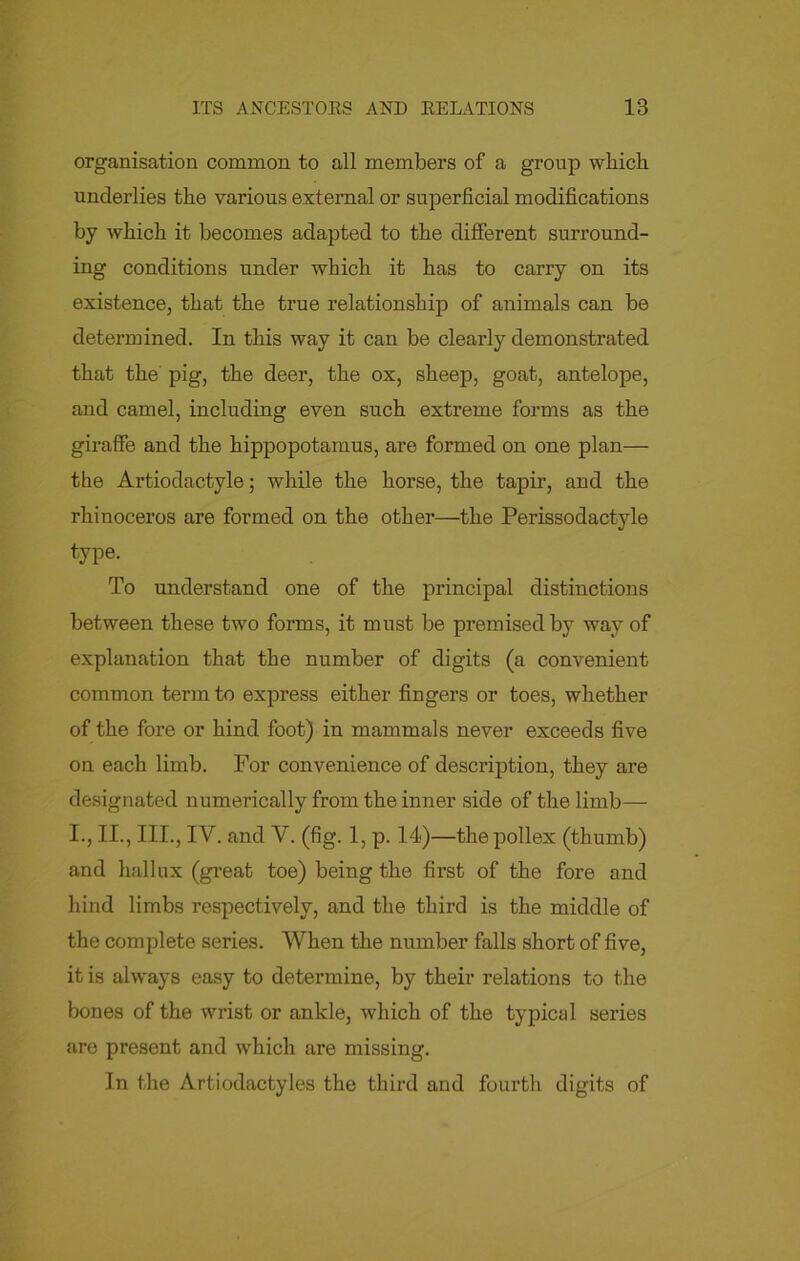 organisation common to all members of a group which underlies the various external or superficial modifications by which it becomes adapted to the different surround- ing conditions under which it has to carry on its existence, that the true relationship of animals can be determined. In this way it can be clearly demonstrated that the pig, the deer, the ox, sheep, goat, antelope, and camel, including even such extreme forms as the giraffe and the hippopotamus, are formed on one plan— the Artiodactyle; while the horse, the tapir, and the rhinoceros are formed on the other—the Perissodactyle type. To understand one of the principal distinctions between these two forms, it must be premised by way of explanation that the number of digits (a convenient common term to express either fingers or toes, whether of the fore or hind foot) in mammals never exceeds five on each limb. For convenience of description, they are designated numerically from the inner side of the limb— I., II., III., IV. and V. (fig. 1, p. 14)—the pollex (thumb) and hallux (great toe) being the first of the fore and hind limbs respectively, and the third is the middle of the complete series. When the number falls short of five, it is always easy to determine, by their relations to the bones of the wrist or ankle, which of the typical series are present and which are missing. In the Artiodactyles the third and fourth digits of