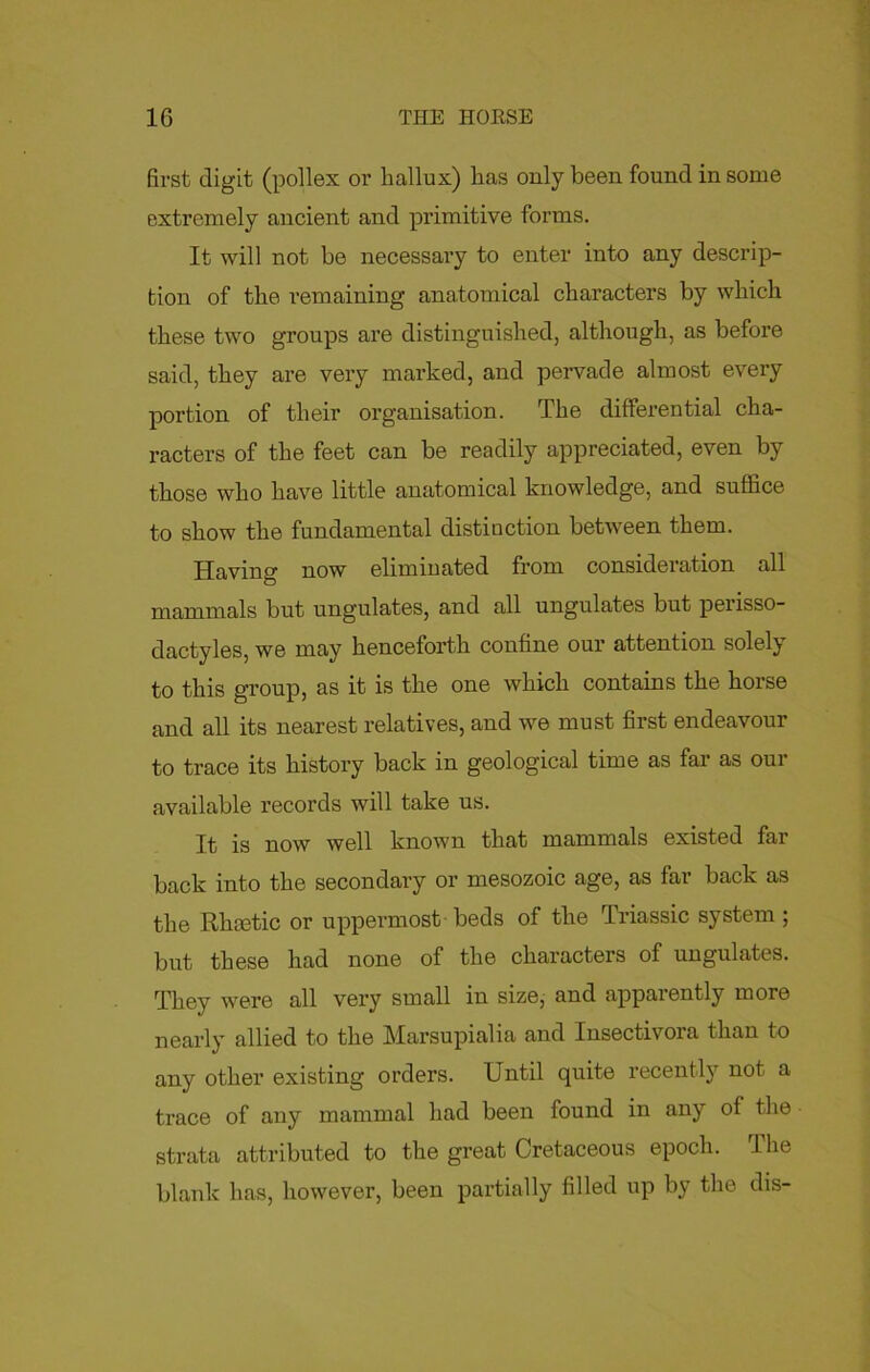 first digit (pollex or hallux) has only been found in some extremely ancient and primitive forms. It will not be necessary to enter into any descrip- tion of the remaining anatomical characters by which these two groups are distinguished, although, as before said, they are very marked, and pervade almost every portion of their organisation. The differential cha- racters of the feet can be readily appreciated, even by those who have little anatomical knowledge, and suffice to show the fundamental distiuction between them. Having now eliminated from consideration all mammals but ungulates, and all ungulates but perisso- dactyles, we may henceforth confine our attention solely to this group, as it is the one which contains the hoi'se and all its nearest relatives, and we must first endeavour to trace its history back in geological time as far as our available records will take us. It is now well known that mammals existed far back into the secondary or mesozoic age, as far back as the Rliaetic or uppermost beds of the Triassic system ; but these had none of the characters of ungulates. They were all very small in size, and apparently more nearly allied to the Marsupialia and Insectivora than to any other existing orders. Until quite recently not a trace of any mammal had been found in any of the strata attributed to the great Cretaceous epoch. The blank has, however, been partially filled up by the dis-