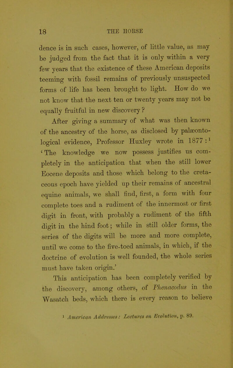 deuce is in such, cases, however, of little value, as may be judged from the fact that it is only within a very few years that the existence of these American deposits teeming with fossil remains of previously unsuspected forms of life has been brought to light. How do we not know that the next ten or twenty years may not be equally fruitful in new discovery ? After giving a summary of what was then known of the ancestry of the horse, as disclosed by palaeonto- logical evidence, Professor Huxley wrote in 1877 :1 ‘ The knowledge we now possess justifies us com- pletely in the anticipation that when the still lower Eocene deposits and those which belong to the creta- ceous epoch have yielded up their remains of ancestral equine animals, we shall find, first, a form with four complete toes and a rudiment of the innermost or first digit in front, with probably a rudiment of the fifth digit in the hind foot; while in still older forms, the series of the digits will be more and more complete, until we come to the five-toed animals, in which, if the doctrine of evolution is well founded, the whole series must have taken origin.’ This anticipation has been completely verified by the discovery, among others, of Phencicodus in the Wasatch beds, which there is every reason to believe 1 American Addresses: Lectures on Evolution, p. 89.