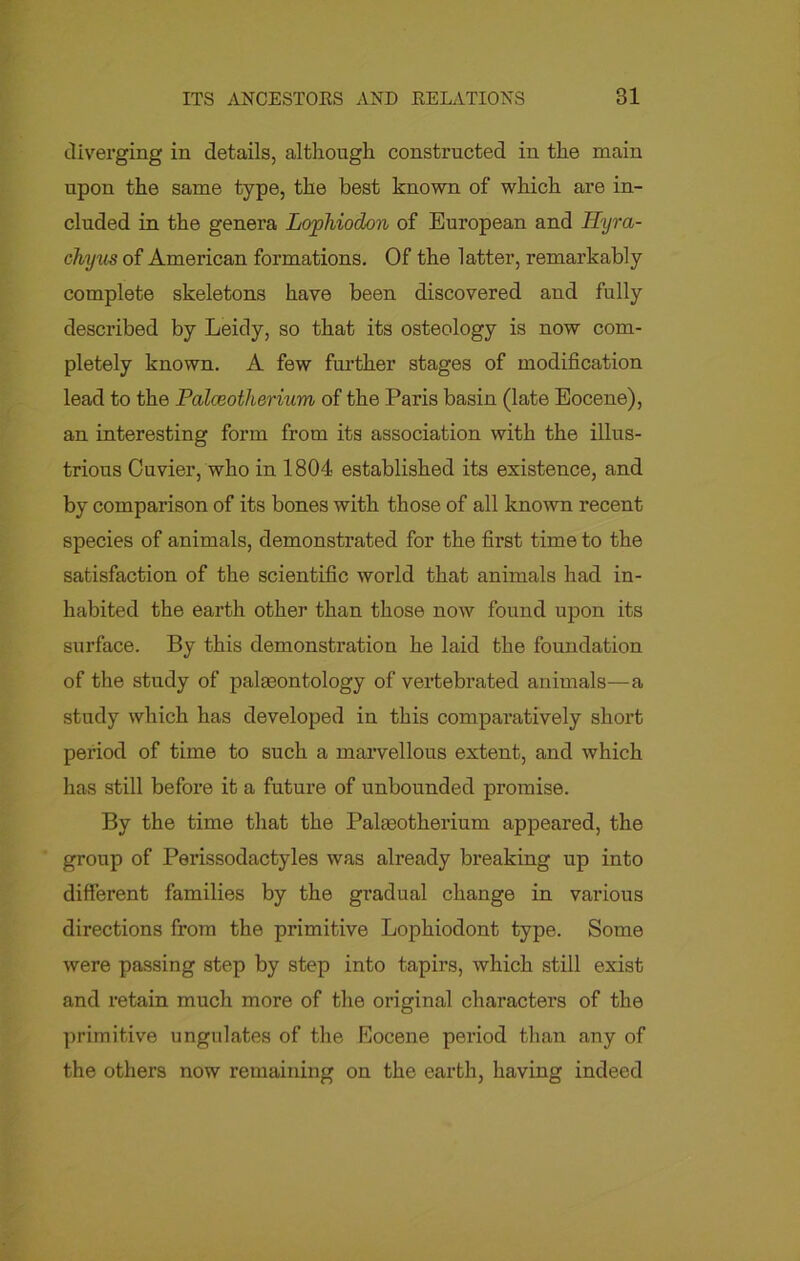 diverging in details, although constructed in the main upon the same type, the best known of which are in- cluded in the genera Lophiodon of European and Hyra- chyus of American formations. Of the latter, remarkably complete skeletons have been discovered and fully described by Leidy, so that its osteology is now com- pletely known. A few further stages of modification lead to the Palceotlierium of the Paris basin (late Eocene), an interesting form from its association with the illus- trious Cuvier, who in 1804 established its existence, and by comparison of its bones with those of all known recent species of animals, demonstrated for the first time to the satisfaction of the scientific world that animals had in- habited the earth other than those now found upon its surface. By this demonstration he laid the foundation of the study of palaeontology of vertebrated animals—a study which has developed in this comparatively short period of time to such a marvellous extent, and which has still before it a future of unbounded promise. By the time that the Palaeotherium appeared, the group of Perissodactyles was already breaking up into different families by the gradual change in various directions from the primitive Lophiodont type. Some were passing step by step into tapirs, which still exist and retain much more of the original characters of the primitive ungulates of the Eocene period than any of the others now remaining on the earth, having indeed