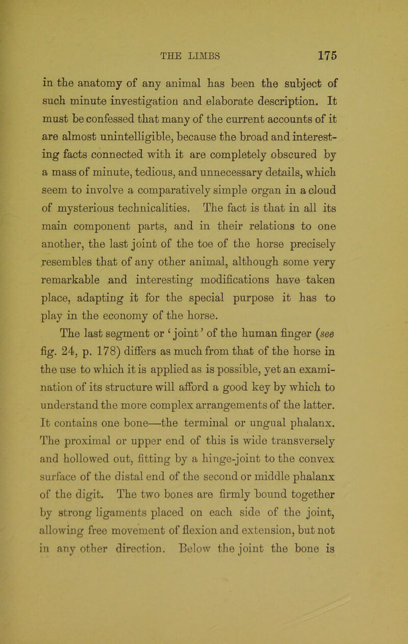 in the anatomy of any animal has been the subject of such minute investigation and elaborate description. It must be confessed that many of the current accounts of it are almost unintelligible, because the broad and interest- ing facts connected with it are completely obscured by a mass of minute, tedious, and unnecessary details, which seem to involve a comparatively simple organ in a cloud of mysterious technicalities. The fact is that in all its main component parts, and in their relations to one another, the last joint of the toe of the horse precisely resembles that of any other animal, although some very remarkable and interesting modifications have taken place, adapting it for the special purpose it has to play in the economy of the horse. The last segment or ‘ joint ’ of the human finger (see fig. 24, p. 178) differs as much from that of the horse in the use to which it is applied as is possible, yet an exami- nation of its structure will afford a good key by which to understand the more complex arrangements of the latter. It contains one bone—the terminal or ungual phalanx. The proximal or upper end of this is wide transversely and hollowed out, fitting by a liinge-joint to the convex surface of the distal end of the second or middle phalanx of the digit. The two bones are firmly bound together by strong ligaments placed on each side of the joint, allowing free movement of flexion and extension, but not in any other direction. Below the joint the bone is