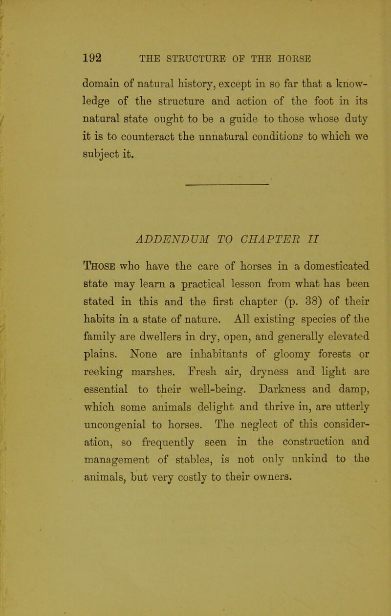 domain of natural history, except in so far that a know- ledge of the structure and action of the foot in its natural state ought to be a guide to those whose duty it is to counteract the unnatural condition? to which we subject it. ADDENDUM TO CHAPTER II Those who have the care of horses in a domesticated state may learn a practical lesson from what has been stated in this and the first chapter (p. 38) of their habits in a state of nature. All existing species of the family are dwellers in dry, open, and generally elevated plains. None are inhabitants of gloomy forests or reeking marshes. Fresh air, dryness and light are essential to their well-being. Darkness and damp, which some animals delight and thrive in, are utterly uncongenial to horses. The neglect of this consider- ation, so frequently seen in the construction and management of stables, is not only unkind to the animals, but very costly to their owners.