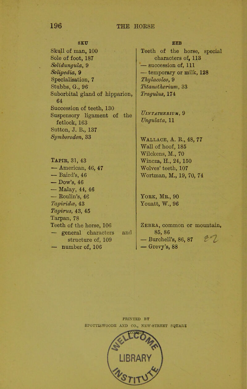 8KT7 Skull of man, 100 Sole of foot, 187 Solidungula, 9 Solipedia, 9 Specialisation, 7 Stubbs, G„ 96 Suborbital gland of hipparion, 64 Succession of teeth, 130 Suspensory ligament of the fetlock, 163 Sutton, J. B., 137 Symborodon, 33 Tapie, 31, 43 ■— American, 46, 47 — Baird’s, 46 — Dow’s, 46 — Malay, 44, 46 — Roulin’s, 46 Tapiridce, 43 Tapirus, 43, 45 Tarpan, 78 Teeth of the horse, 106 — general characters and structure of, 109 — number of, 106 ZEB Teeth of the horse, special characters of, 113 — succession of, 111 — temporary or milk, 128 Thylacoleo, 9 Titanotheriv/m, 33 Tragulus, 174 Uintatherivm, 9 Ungulata, 11 Wallace, A. R., 48, 77 Wall of hoof, 185 Wilckens, M., 70 Wincza, H., 24, 150 Wolves’ teeth, 107 Wortman, M., 19, 70, 74 Yoke, Me., 90 Youatt, W., 96 Zebba, common or mountain, 85, 86 — Burchell’s, 86, 87 £ — Grevy’s, 88 PRINTED BY srorrjswooDK and co., new-strkkt square