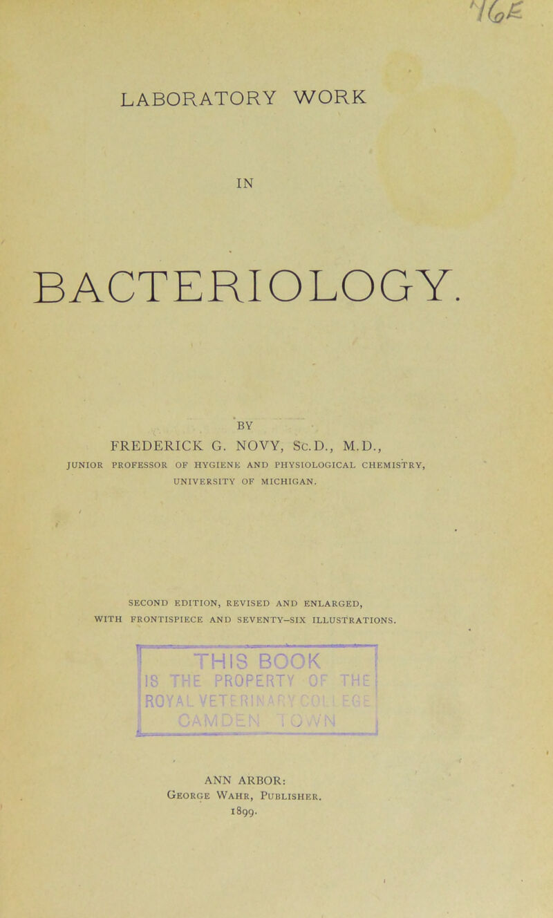 LABORATORY WORK IN BACTERIOLOGY. BY FREDERICK G. NOVY, Sc.D., M.D., JUNIOR PROFESSOR OF HYGIENE AND PHYSIOLOGICAL CHEMISTRY, UNIVERSITY OF MICHIGAN. SECOND EDITION, REVISED AND ENLARGED, WITH FRONTISPIECE AND SEVENTY-SIX ILLUSTRATIONS. THIS BOOK IS THE PROPERTY OF ROYAL VETF.RINAT 3 -A IV; ‘ . j ; ANN ARBOR: George Wahr, Publisher. 1899.