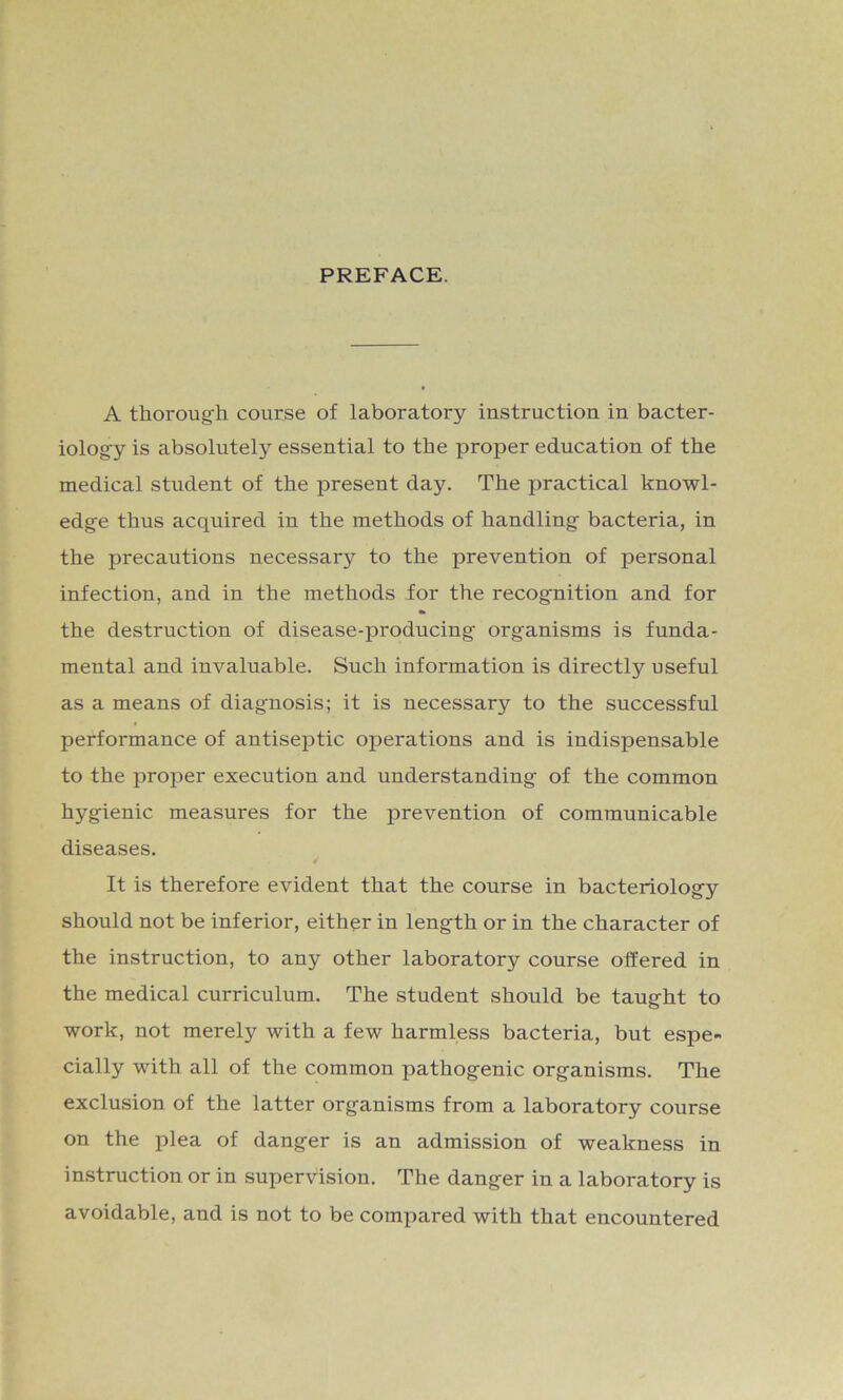 PREFACE. A thorough course of laboratory instruction in bacter- iology is absolutely essential to the proper education of the medical student of the present day. The practical knowl- edge thus acquired in the methods of handling bacteria, in the precautions necessary to the prevention of personal infection, and in the methods for the recognition and for the destruction of disease-producing organisms is funda- mental and invaluable. Such information is directly useful as a means of diagnosis; it is necessary to the successful performance of antiseptic operations and is indispensable to the proper execution and understanding of the common hygienic measures for the prevention of communicable diseases. It is therefore evident that the course in bacteriology should not be inferior, either in length or in the character of the instruction, to any other laboratory course offered in the medical curriculum. The student should be taught to work, not merely with a few harmless bacteria, but espe- cially with all of the common pathogenic organisms. The exclusion of the latter organisms from a laboratory course on the plea of danger is an admission of weakness in instruction or in supervision. The danger in a laboratory is avoidable, and is not to be compared with that encountered