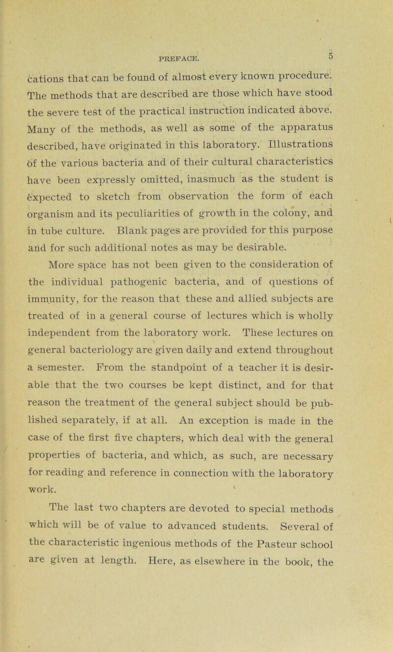 cations that can be found of almost every known procedure. The methods that are described are those which have stood the severe test of the practical instruction indicated above. Many of the methods, as well as some of the apparatus described, have originated in this laboratory. Illustrations of the various bacteria and of their cultural characteristics have been expressly omitted, inasmuch as the student is expected to sketch from observation the form of each organism and its peculiarities of growth in the colony, and in tube culture. Blank pages are provided for this purpose and for such additional notes as may be desirable. More spkce has not been given to the consideration of the individual pathogenic bacteria, and of questions of immunity, for the reason that these and allied subjects are treated of in a general course of lectures which is wholly independent from the laboratory work. These lectures on \ general bacteriology are given daily and extend throughout a semester. From the standpoint of a teacher it is desir- able that the two courses be kept distinct, and for that reason the treatment of the general subject should be pub- lished separately, if at all. An exception is made in the case of the first five chapters, which deal with the general properties of bacteria, and which, as such, are necessary for reading and reference in connection with the laboratory work. The last two chapters are devoted to special methods which will be of value to advanced students. Several of the characteristic ingenious methods of the Pasteur school are given at length. Here, as elsewhere in the book, the