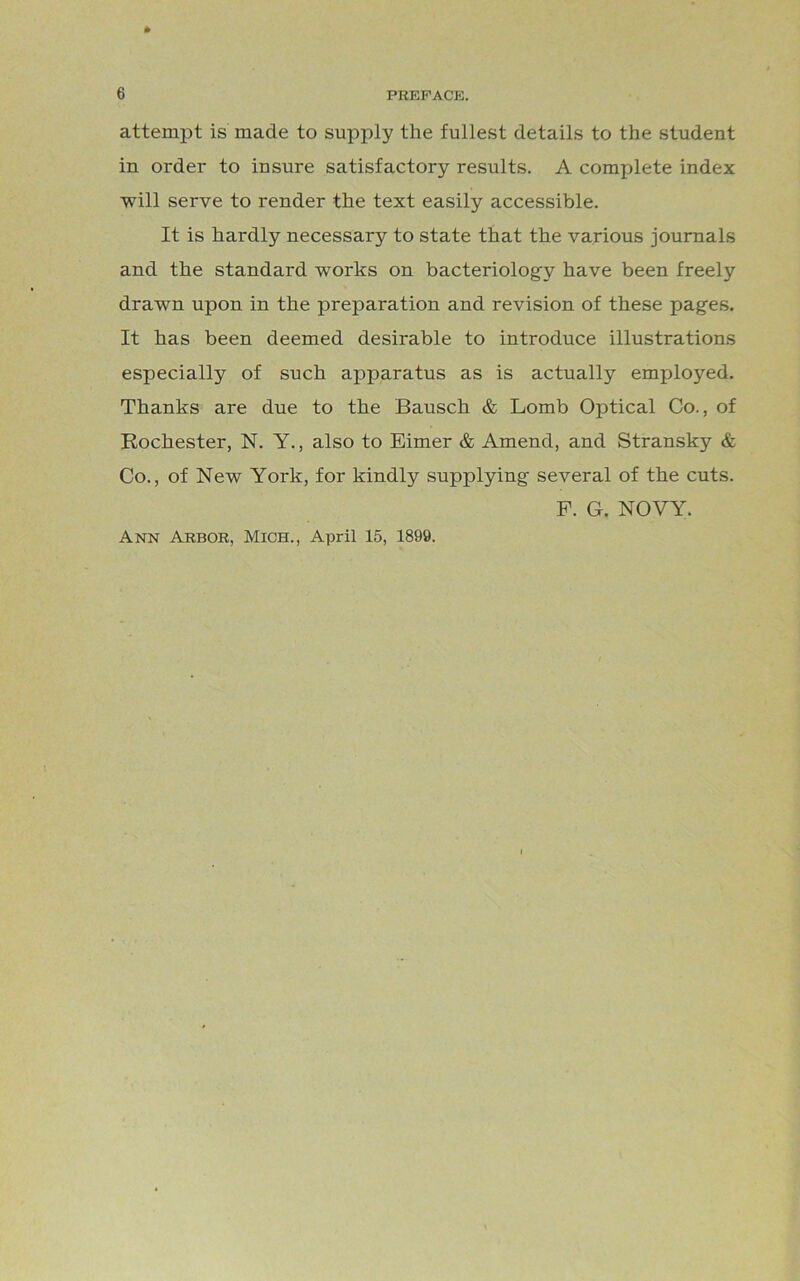 attempt is made to supply the fullest details to the student in order to insure satisfactory results. A complete index will serve to render the text easily accessible. It is hardly necessary to state that the various journals and the standard works on bacteriology have been freely drawn upon in the preparation and revision of these pages. It has been deemed desirable to introduce illustrations especially of such apparatus as is actually employed. Thanks are due to the Bausch & Lomb Optical Co., of Rochester, N. Y., also to Eimer & Amend, and Stransky & Co., of New York, for kindly supplying several of the cuts. F. G. NOVY. Ann Arbor, Mich., April 15, 1899.