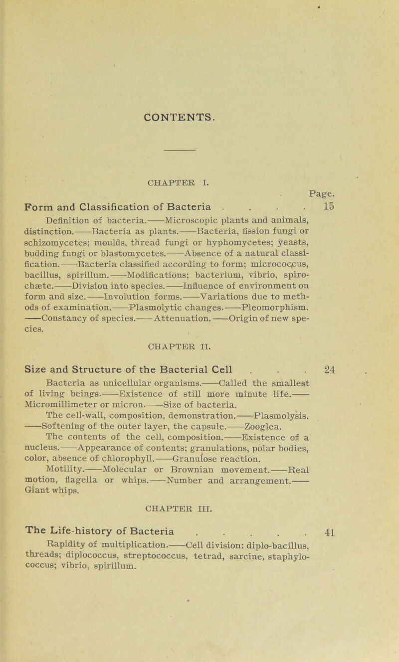 CONTENTS. CHAPTER I. Page. Form and Classification of Bacteria .... 15 Definition of bacteria. Microscopic plants and animals, distinction. Bacteria as plants. Bacteria, fission fungi or schizomycetes; moulds, thread fungi or hvphomycetes; yeasts, budding fungi or blastomycetes. Absence of a natural classi- fication. Bacteria classified according to form; microcoqcus, bacillus, spirillum. Modifications; bacterium, vibrio, spiro- chaete. Division into species. Influence of environment on form and size. Involution forms. Variations due to meth- ods of examination. Plasmolytic changes. Pleomorphism. Constancy of species. Attenuation. Origin of new spe- cies. CHAPTER II. Size and Structure of the Bacterial Cell ... 24 Bacteria as unicellular organisms. Called the smallest of living beings. Existence of still more minute life. Micromillimeter or micron. Size of bacteria. The cell-wall, composition, demonstration. Plasmolysis. Softening of the outer layer, the capsule. Zooglea. The contents of the cell, composition. Existence of a nucleus. Appearance of contents; granulations, polar bodies, color, absence of chlorophyll. Granuiose reaction. Motility. Molecular or Brownian movement. Real motion, flagella or whips. Number and arrangement. Giant whips. CHAPTER III. The Life-history of Bacteria ..... 41 Rapidity of multiplication. Cell division: diplo-bacillus, threads; diplococcus, streptococcus, tetrad, sarcine, staphylo- coccus; vibrio, spirillum.