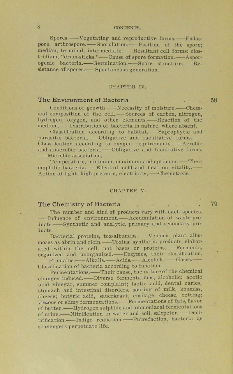 Spores. Vegetating and reproductive forme. Endoa- pore, arthrospore. Sporulation. Position of the spore; median, terminal, intermediate. Resultant cell forms; cIob- tridium, “drum-sticks.” Cause of spore formation. Aspor- ogenic bacteria. Germination. Spore structure. Re- sistance of spores. Spontaneous generation. CHAPTER IV. The Environment of Bacteria ..... Conditions of growth. Necessity of moisture. Chem- ical composition of the cell. Sources of carbon, nitrogen, hydrogen, oxygen, and other elements. Reaction of the medium. Distribution of bacteria in nature, where absent. Classification according to habitat. Saprophytic and parasitic bacteria. Obligative and facultative forms. Classification according to oxygen requirements. Aerobic and anaerobic bacteria. Obligative and facultative forms. Microbic association. Temperature, minimum, maximum and optimum. Ther- mophilic bacteria. Effect of cold and heat on vitality. Action of light, high pressure, electricity, Chemotaxis. CHAPTER V. The Chemistry of Bacteria ..... The number and kind of products vary with each species. Influence of environment. Accumulation of waste-pro- ducts. Synthetic and analytic, primary and secondary pro- ducts. Bacterial proteins, tox-albumins. ——Venoms, plant albu- moses as abrin and ricin. Toxins; synthetic products, elabor- ated within the cell, not bases or proteins. Ferments, organized and unorganized. Enzymes, their classification. Ptomai'ns. Alkalis. Acids. Alcohols. Gases. Classification of bacteria according to function. Fermentations. Their cause, the nature of the chemical changes induced. Diverse fermentations, alcoholic; acetic acid, vinegar, summer complaint; lactic acid, dental caries, stomach and intestinal disorders, souring of milk, koumiss, cheese; butyric acid, sauerkraut, ensilage, cheese, retting; viscous or slimy fermentations. Fermentations of fats, flavor of butter. Hydrogen sulphide and ammoniacal fermentations of urine. Nitrification in water and soil, saltpeter. Deni- trification. Indigo reduction. Putrefaction, bacteria as scavengers perpetuate life.