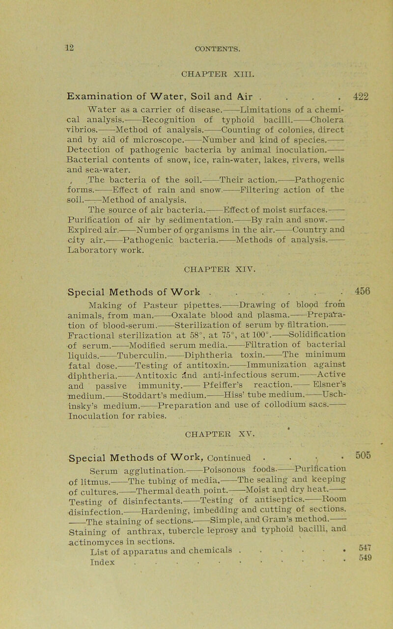 CHAPTER XIII. Examination of Water, Soil and A.ir .... 422 Water as a carrier of disease. Limitations of a chemi- cal analysis. Recognition of typhoid bacilli. Cholera vibrios. Method of analysis. Counting of colonies, direct and by aid of microscope. Number and kind of species. Detection of pathogenic bacteria by animal inoculation. Bacterial contents of snow, ice, rain-water, lakes, rivers, wells and sea-water. , The bacteria of the soil. Their action. Pathogenic forms. Effect of rain and snow. Filtering action of the soil.——Method of analysis. The source of air bacteria. Effect of moist surfaces.- Purification of air by sedimentation. By rain and snow. Expired air. Number of organisms in the air.- Country and city air. Pathogenic bacteria. Methods of analysis. Laboratory work. CHAPTER XIV. Special Methods of Work ...... 456 Making of Pasteur pipettes. Drawing of blood from animals, from man. Oxalate blood and plasma.——Prepara- tion of blood-serum. Sterilization of serum by filtration. Fractional sterilization at 58°, at 75°, at 100°. Solidification of serum. Modified serum media. Filtration of bacterial liquids. Tuberculin. Diphtheria toxin. The minimum fatal dose. Testing of antitoxin. Immunization against diphtheria. Antitoxic dnd anti-infectious serum. Active and passive immunity.- Pfeiffer’s reaction. Eisner's medium. Stoddart’s medium. Hiss’ tube medium. Usch- insky’s medium. Preparation and use of collodium sacs. Inoculation for rabies. CHAPTER XV. Special Methods of Work, Continued . . • • 505 Serum agglutination. Poisonous foods- Purification of litmus. The tubing of media. The sealing and keeping of cultures. Thermal death point. Moist and dry heat. Testing of disinfectants. Testing of antiseptics. Room disinfection.- Hardening, imbedding and cutting of sections. The staining of sections. Simple, and Gram s method. Staining of anthrax, tubercle leprosy aud typhoid bacilli, and actinomyces in sections. List of apparatus and chemicals o4. Index 549