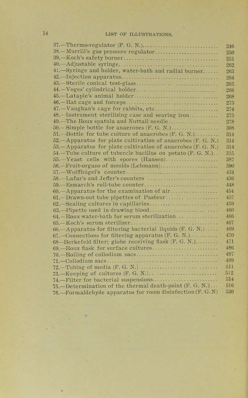 37. —Thermo-regulator (P. G. N.) 246 38. —Murrill’s gas pressure regulator 250 39. —Koch’s safety burner 251 40. —Adjustable syringe 262 41. —Syringe and holder, water-bath and radial burner 263 42. —Injection apparatus 264 43. —Sterile conical test-glass 265 44. —Voges’ cylindrical holder 266 45. —Latapie’s animal holder 268 46. —Rat cage and forceps 273 47. —Vaughan’s cage for rabbits, etc 274 48. —Instrument sterilizing case and searing iron 275 49. —The Roux spatula and Nuttall needle 278 50. —Simple bottle for anaeroDes (P. G. N.) 308 51. —Bottle for tube culture of anaerobes (P. G. N.) 314 52. —Apparatus for plate cultivation of anaerobes (P. G. N.) 314 53. —Apparatus for plate cultivation of anaerobes (P. G. N.) 314 54. —Tube culture of tubercle bacillus on potato (P. G. N.).. 315 55. —Yeast cells with spores (Hansen) 387 56. —Pruit-organs of moulds (Lehmann) 390 57. —Wolffhugel’s counter 434 58. -—Lafar’s and Jeffer’s counters 436 59. —Esmarch’s roll-tube counter 448 60. —Apparatus for the examination of air 454 61. —Drawn-out tube pipettes of Pasteur 457 62. —Sealing cultures in capillaries 459 63. —Pipette used in drawing blood 460 64. —Roux water-bath for serum sterilization... 466 65. —Koch’s serum sterilizer 467 66. —Apparatus for filtering bacterial liquids (F. G. N.) 469 67. —Connections for filtering apparatus (P. G. N.) 470 68—Berkefeld filter; globe receiving flask (F. G. N.) 471 69. —Roux flask for surface cultures 486 70. —Rolling of collodium sacs 497 71. —Collodium sacs 499 72. —Tubing of media (P. G. N.) 511 73. —Keeping of cultures (P. G. N.) 512 74. —Filter for bacterial suspensions 514 75. —Determination of the thermal death-point (P. G. N.)... 516 76. —Formaldehyde apparatus for room disinfection (P. G. N) 530