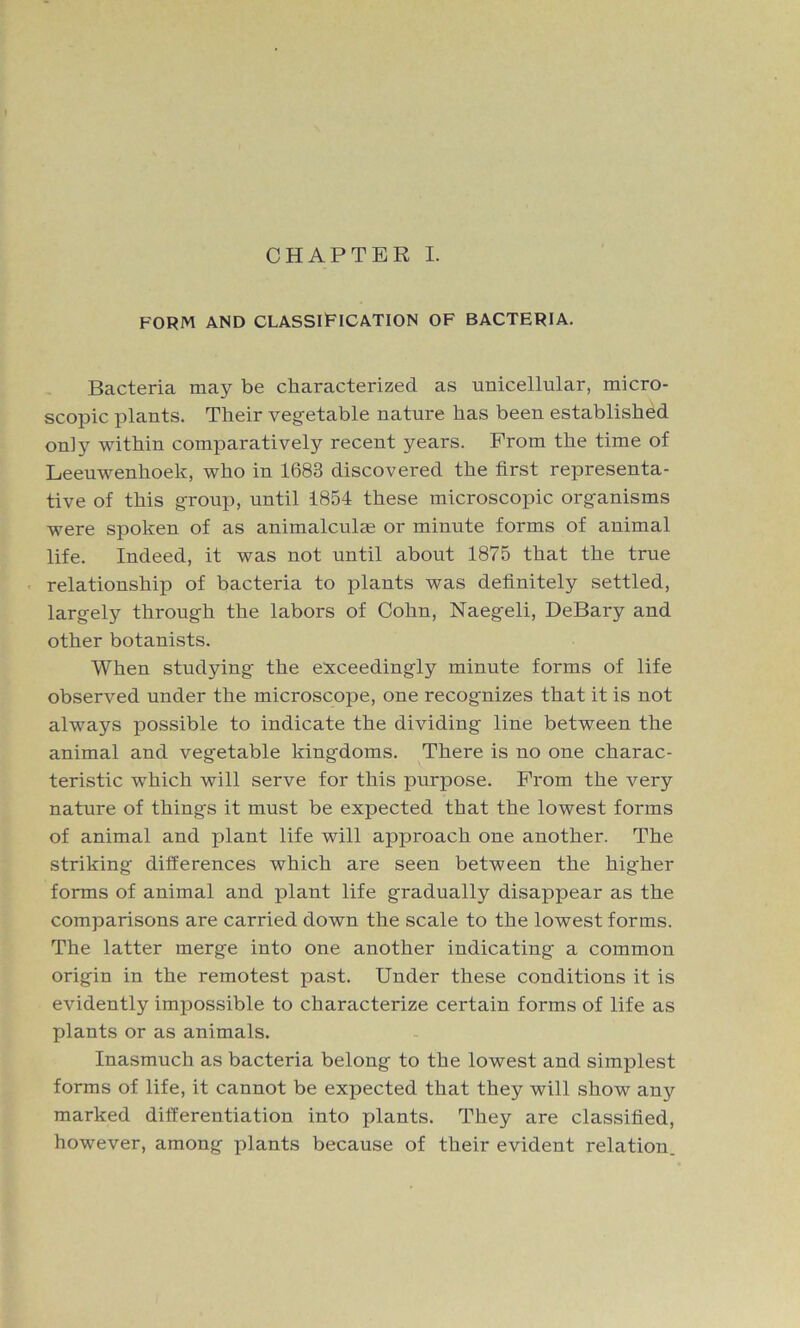 CHAPTER I. FORM AND CLASSIFICATION OF BACTERIA. Bacteria may be characterized as unicellular, micro- scopic plants. Their vegetable nature has been established only within comparatively recent years. Prom the time of Leeuwenhoek, who in 1683 discovered the first representa- tive of this group, until 1854 these microscopic organisms were spoken of as animalcule or minute forms of animal life. Indeed, it was not until about 1875 that the true relationship of bacteria to plants was definitely settled, largely through the labors of Cohn, Naegeli, DeBary and other botanists. When studying the exceedingly minute forms of life observed under the microscope, one recognizes that it is not always possible to indicate the dividing line between the animal and vegetable kingdoms. There is no one charac- teristic which will serve for this purpose. Prom the very nature of things it must be expected that the lowest forms of animal and plant life will approach one another. The striking differences which are seen between the higher forms of animal and plant life gradually disappear as the comparisons are carried down the scale to the lowest forms. The latter merge into one another indicating a common origin in the remotest past. Under these conditions it is evidently impossible to characterize certain forms of life as plants or as animals. Inasmuch as bacteria belong to the lowest and simplest forms of life, it cannot be expected that they will show any marked differentiation into plants. They are classified, however, among plants because of their evident relation.