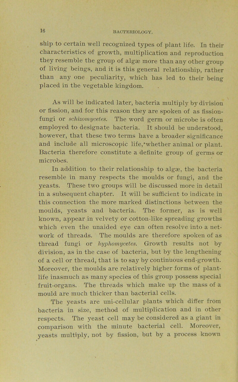 ship to certain well recognized types of plant life. In their characteristics of growth, multiplication and reproduction they resemble the group of algje more than any other group of living beings, and it is this general relationship, rather than any one peculiarity, which has led to their being placed in the vegetable kingdom. As will be indicated later, bacteria multiply by division or fission, and for this reason they are spoken of as fission- fungi or schizomycetes. The word germ or microbe is often employed to designate bacteria. It should be understood, however, that these two terms have a broader significance and include all microscopic life,'whether animal or plant. Bacteria therefore constitute a definite group of germs or microbes. In addition to their relationship to algae, the bacteria resemble in many respects the moulds or fungi, and the yeasts. These two groups will be discussed more in detail in a subsequent chapter. It will be sufficient to indicate in this connection the more marked distinctions between the moulds, yeasts and bacteria. The former, as is well known, appear in velvety or cotton-like spreading growths which even the unaided eye can often resolve into a net- work of threads. The moulds are therefore spoken of as thread fungi or hyphomycetes. Growth results not by division, as in the case of bacteria, but by the lengthening of a cell or thread, that is to say by continuous end-growth. Moreover, the moulds are relatively higher forms of plant- life inasmuch as many species of this group possess special fruit-organs. The threads which make up the mass of a mould are much thicker than bacterial cells. The yeasts are uni-cellular plants which differ from bacteria in size, method of multiplication and in other respects. The yeast cell may be considered as a giant in comparison with the minute bacterial cell. Moreover, yeasts multiply, not by fission, but by a process known