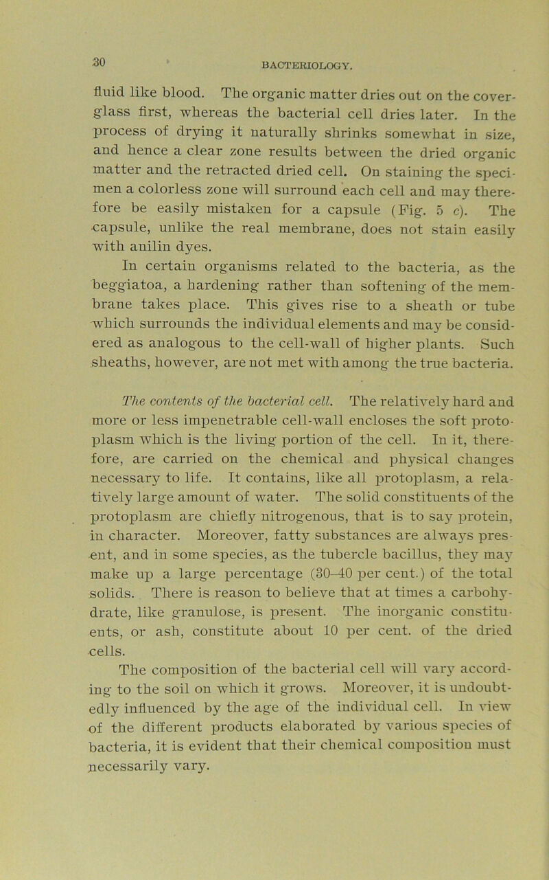 fluid like blood. The organic matter dries out on the cover- g-lass first, whereas the bacterial cell dries later. In the process of drying it naturally shrinks somewhat in size, and hence a clear zone results between the dried organic matter and the retracted dried cell. On staining the speci- men a colorless zone will surround each cell and may there- fore be easily mistaken for a capsule (Fig. 5 c). The ■capsule, unlike the real membrane, does not stain easily with anilin dyes. In certain organisms related to the bacteria, as the beggiatoa, a hardening rather than softening of the mem- brane takes place. This gives rise to a sheath or tube which surrounds the individual elements and may be consid- ered as analogous to the cell-wall of higher plants. Such sheaths, however, are not met with among the true bacteria. The contents of the bacterial cell. The relatively hard and more or less impenetrable cell-wall encloses the soft proto- plasm which is the living portion of the cell. In it, there- fore, are carried on the chemical and physical changes necessary to life. It contains, like all protoplasm, a rela- tively larg'e amount of water. The solid constituents of the protoplasm are chiefly nitrogenous, that is to sajr protein, in character. Moreover, fatty substances are alwa3rs pres- ent, and in some species, as the tubercle bacillus, th^ un- make up a large percentage (30-40 per cent.) of the total solids. There is reason to believe that at times a carbohy- drate, like granulose, is present. The inorganic constitu- ents, or ash, constitute about 10 per cent, of the dried cells. The composition of the bacterial cell will \mr3r accord- ing to the soil on which it grows. Moreover, it is undoubt- edly influenced by the age of the individual cell. In view of the different products elaborated by various species of bacteria, it is evident that their chemical composition must necessarily vary.