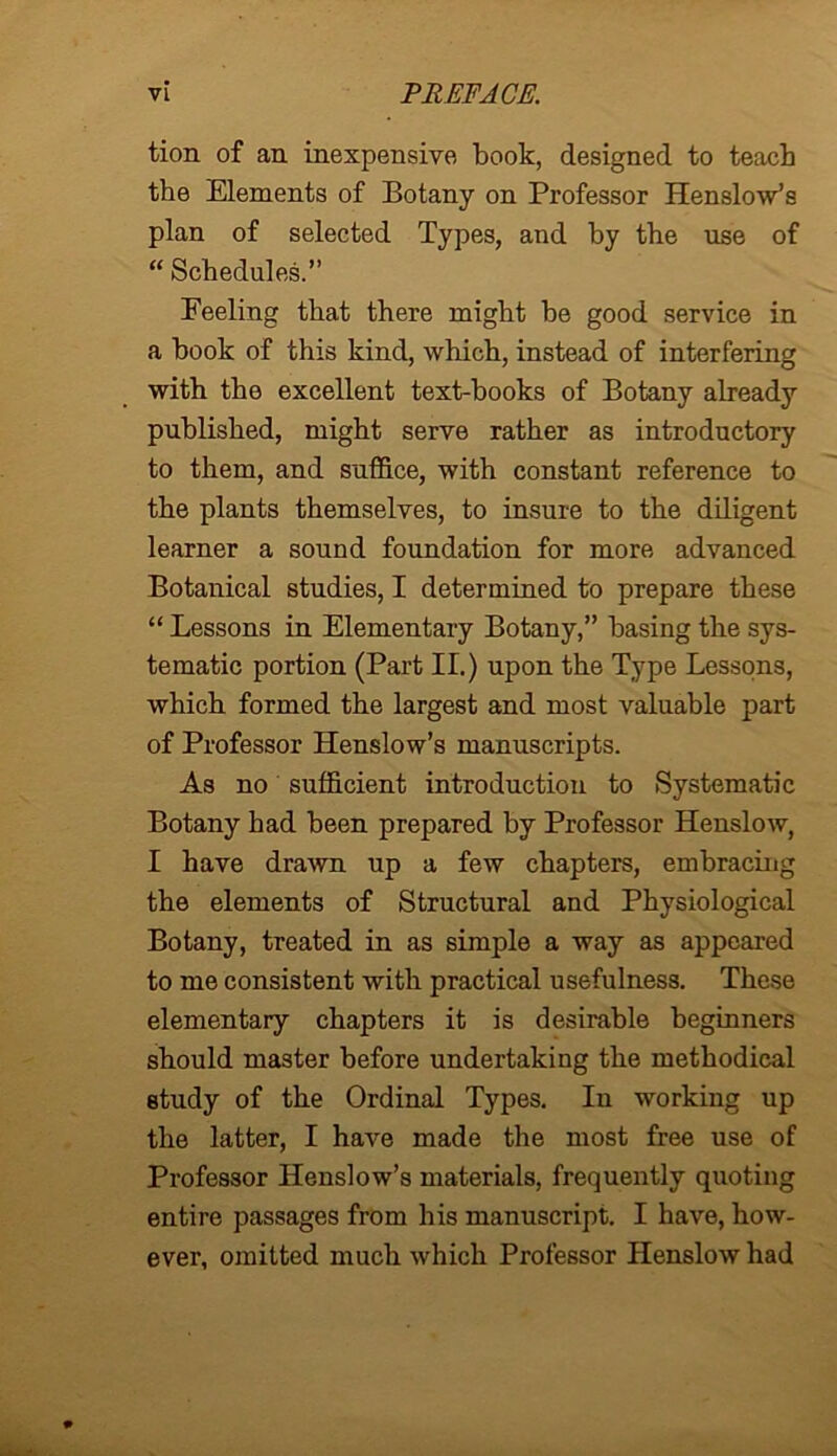 tion of an inexpensive book, designed to teach the Elements of Botany on Professor Henslow’s plan of selected Types, and by the use of “ Schedules.” Feeling that there might be good service in a book of this kind, which, instead of interfering with the excellent text-books of Botany already published, might serve rather as introductory to them, and suffice, with constant reference to the plants themselves, to insure to the diligent learner a sound foundation for more advanced Botanical studies, I determined to prepare these “ Lessons in Elementary Botany,” basing the sys- tematic portion (Part II.) upon the Type Lessons, which formed the largest and most valuable part of Professor Henslow’s manuscripts. As no sufficient introduction to Systematic Botany had been prepared by Professor Henslow, I have drawn up a few chapters, embracing the elements of Structural and Physiological Botany, treated in as simple a way as appeared to me consistent with practical usefulness. These elementary chapters it is desirable beginners should master before undertaking the methodical study of the Ordinal Types. In working up the latter, I have made the most free use of Professor Henslow’s materials, frequently quoting entire passages from his manuscript. I have, how- ever, omitted much which Professor Henslow had