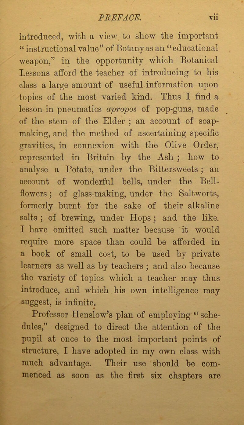 introduced, -with a view to show the important “ instructional value” of Botany as an “educational weapon,” in the opportunity which Botanical Lessons afford the teacher of introducing to his class a large amount of useful information upon topics of the most varied kind. Thus I find a lesson in pneumatics apropos of pop-guns, made of the stem of the Elder ; an account of soap- making, and the method of ascertaining specific gravities, in connexion with the Olive Order, represented in Britain by the Ash ; how to analyse a Potato, under the Bittersweets ; an account of wonderful hells, under the Bell- flowers ) of glass-making, under the Saltworts, formerly burnt for the sake of their alkaline salts ; of brewing, under Hops; and the like. I have omitted such matter because it would require more space than could he afforded in a hook of small cost, to be used by private learners as well as by teachers ; and also because the variety of topics which a teacher may thus introduce, and which his own intelligence may suggest, is infinite. Professor Henslow’s plan of employing “ sche- dules,” designed to direct the attention of the pupil at once to the most important points of structure, I have adopted in my own class with much advantage. Their use should he com- menced as soon as the first six chapters are