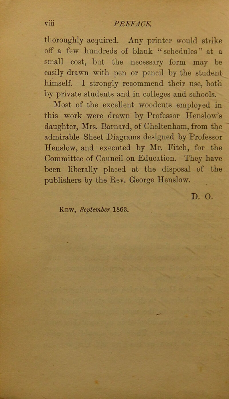 thoroughly acquired. Any printer would strike off a few hundreds of blank “ schedules ” at a small cost, but the necessary form may be easily drawn with pen or pencil by the student himself. I strongly recommend their use, both by private students and in colleges and schools. Most of the excellent woodcuts employed in this work were drawn by Professor Henslow’s daughter, Mrs. Barnard, of Cheltenham, from the admirable Sheet Diagrams designed by Professor Henslow, and executed by Mr. Fitch, for the Committee of Council on Education. They have been liberally placed at the disposal of the publishers by the Rev. George Henslow. D. 0. Kew, September 1863.