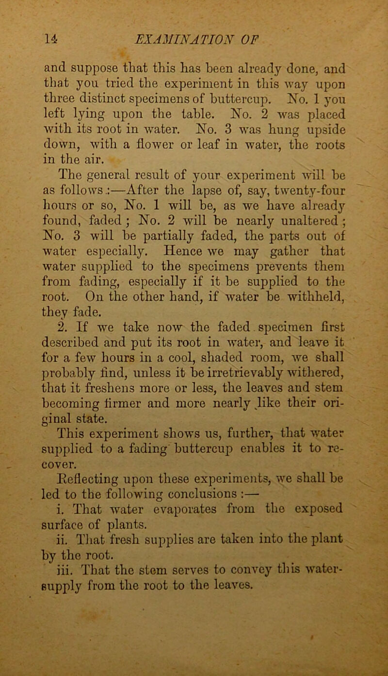 and suppose that this has been already done, and that you tried the experiment in this way upon three distinct specimens of buttercup. No. 1 you left lying upon the table. No. 2 was placed with its root in water. No. 3 was hung upside down, with a flower or leaf in water, the roots in the air. The general result of your experiment will he as follows.:—After the lapse of, say, twenty-four hours or so, No. 1 will be, as we have already found, faded ; No. 2 will he nearly unaltered ; No. 3 will he partially faded, the parts out of water especially. Hence we may gather that water supplied to the specimens prevents them from fading, especially if it he supplied to the root. On the other hand, if water he withheld, they fade. 2. If we take now the faded specimen first described and put its root in water, and leave it for a few hours in a cool, shaded room, we shall probably find, unless it he irretrievably withered, that it freshens more or less, the leaves and stem becoming firmer and more nearly Jike their ori- ginal state. This experiment shows us, further, that water supplied to a fading buttercup enables it to re- cover. Keflecting upon these experiments, we shall be led to the following conclusions :— i. That water evaporates from the exposed surface of plants. ii. That fresh supplies are taken into the plant by the root. iii. That the stem serves to convey this water- supply from the root to the leaves.