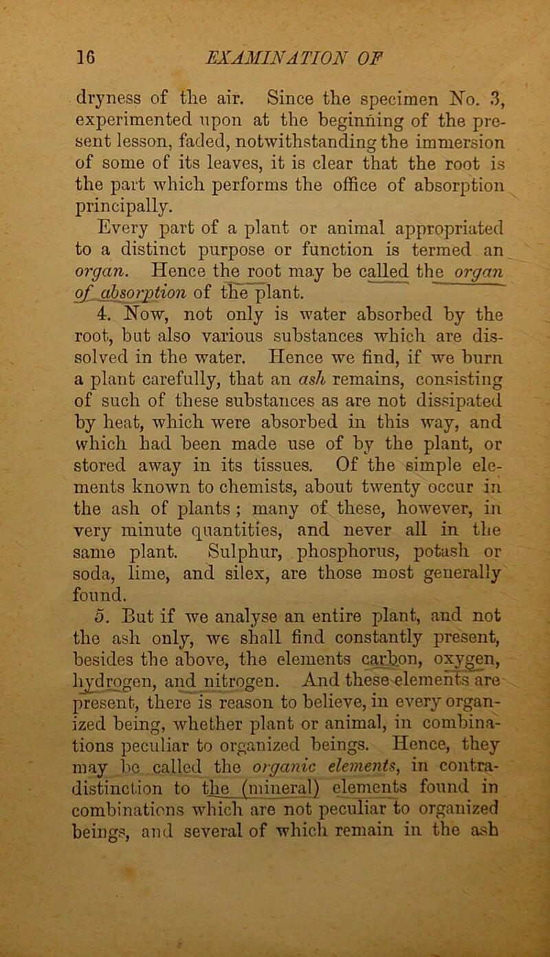 dryness of the air. Since the specimen No. 3, experimented upon at the beginning of the pre- sent lesson, faded, notwithstanding the immersion of some of its leaves, it is clear that the root is the part which performs the office of absorption principally. Every part of a plant or animal appropriated to a distinct purpose or function is termed an organ. Hence the root may be called the organ of absorption of the plant. 4. Now, not only is water absorbed by the root, but also various substances which are dis- solved in the water. Hence we find, if we burn a plant carefully, that an ash remains, consisting of such of these substances as are not dissipated by heat, which were absorbed in this way, and which had been made use of by the plant, or stored away in its tissues. Of the simple ele- ments known to chemists, about twenty occur in the ash of plants ; many of these, however, in very minute quantities, and never all in the same plant. Sulphur, phosphorus, potash or soda, lime, and silex, are those most generally found. 5. But if we analyse an entire plant, and not the ash only, we shall find constantly present, besides the above, the elements carbon, oxygen, hydrogen, and nitrogen. And these elements are present, there is reason to believe, in every organ- ized being, whether plant or animal, in combina- tions peculiar to organized beings. Hence, they may be called the organic elements, in contra- distinction to the (mineral) elements found in combinations which are not peculiar to organized beings, and several of which remain in the ash