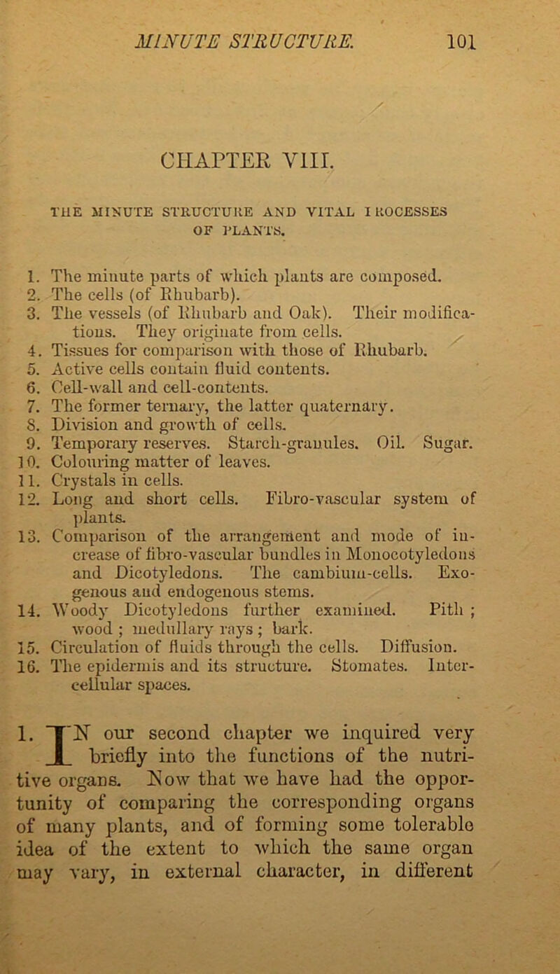 CHAPTEE VIII. THE MINUTE STRUCTURE AND VITAL IKOCESSES 1. The minute parts of which plants are composed. 2. The cells (of Rhubarb). 3. The vessels (of Rhubarb and Oak). Their modifica- tions. They originate from cells. 4. Tissues for comparison with those of Rhubarb. 5. Active cells contain fluid contents. 6. Cell-wall and cell-contents. 7. The former ternary, the latter quaternary. 8. Division and growth of cells. 9. Temporary reserves. Starch-granules. Oil. Sugar. ] 0. Colouring matter of leaves. 11. Crystals in cells. 12. Long and short cells. Fibro-vascular system of plants. 13. Comparison of the arrangement and mode of in- crease of flbro-vascular bundles in Monocotyledons and Dicotyledons. The cambium-cells. Exo- genous aud endogenous stems. 14. Woody Dicotyledons further examined. Pith ; wood ; medullary rays ; baric. 15. Circulation of fluids through the cells. Diffusion. 16. The epidermis and its structure. Stomates. Inter- cellular spaces. 1. E our second chapter we inquired very briefly into the functions of the nutri- tive organs. Kow that we have had the oppor- tunity of comparing the corresponding organs of many plants, and of forming some tolerable idea of the extent to which the same organ may vary, in external character, in different OF RLANTS.