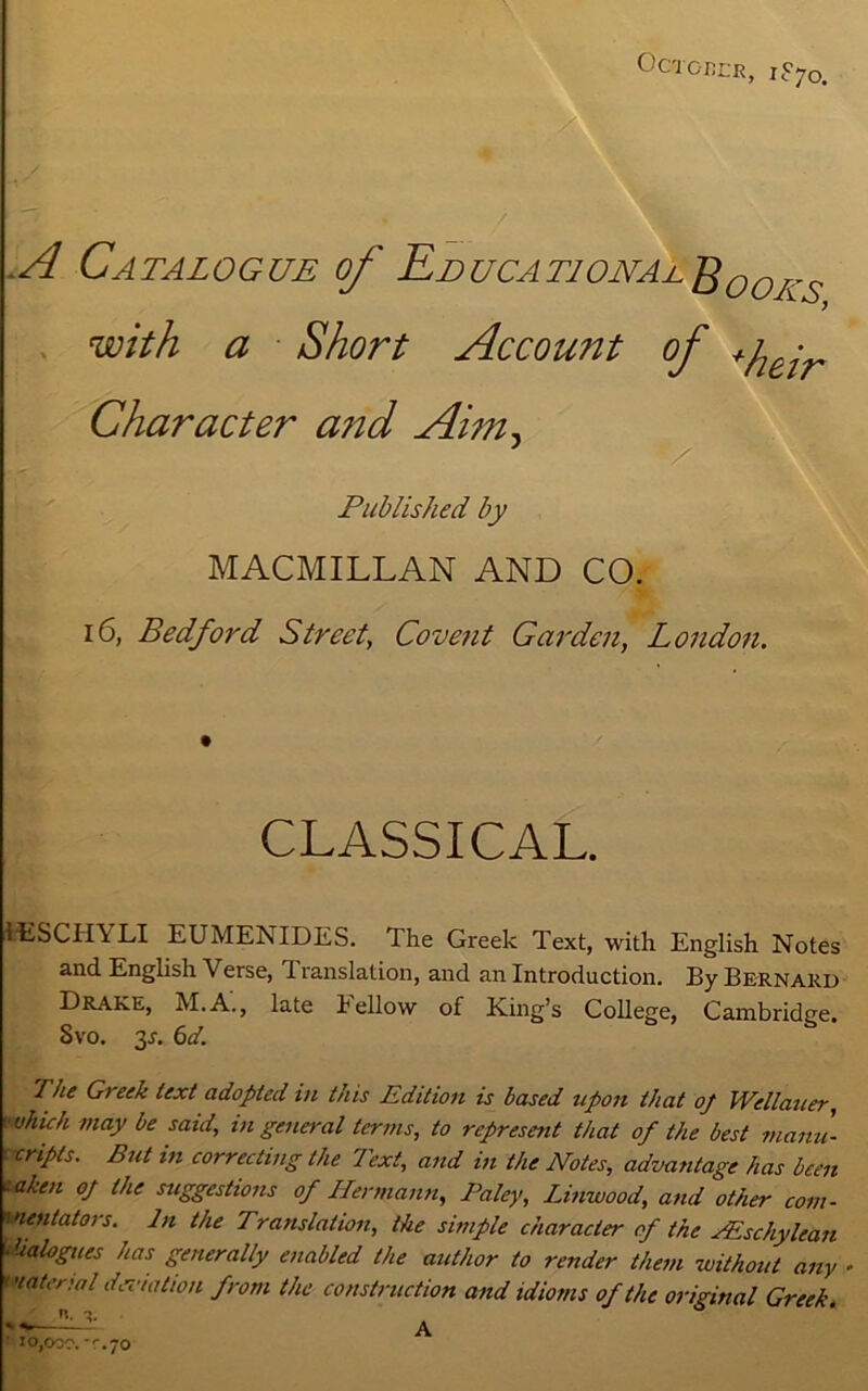 October, iSyo. A Catalogue of Educational^00KS with a Short Account of +flejr Character a?id Aim. Published by MACMILLAN AND CO. 16, Bedford Street, Covent Garden, London. CLASSICAL. IESCHA LI EUMENIDES. The Greek Text, with English Notes and English V erse, 1 ranslation, and an Introduction. By Bernard Drake, M.A., late Fellow of King’s College, Cambridge. Svo. 3-r. 6d. 'I he Greek text adopted in this Edition is based upon that of Wellauer, ■vhich may be said, in general terms, to represent that of the best manu- : cripts. But in correcting the Text, and in the Notes, advantage has been  aben oj the suggestions of Hermann, Paley, Linwood, and other com- wentators. In the Translation, the simple character of the PEschylean • dialogues has generally enabled the author to render them -without any material deviation from the construction and idioms of the original Greek. J| A io,oar. -'.70