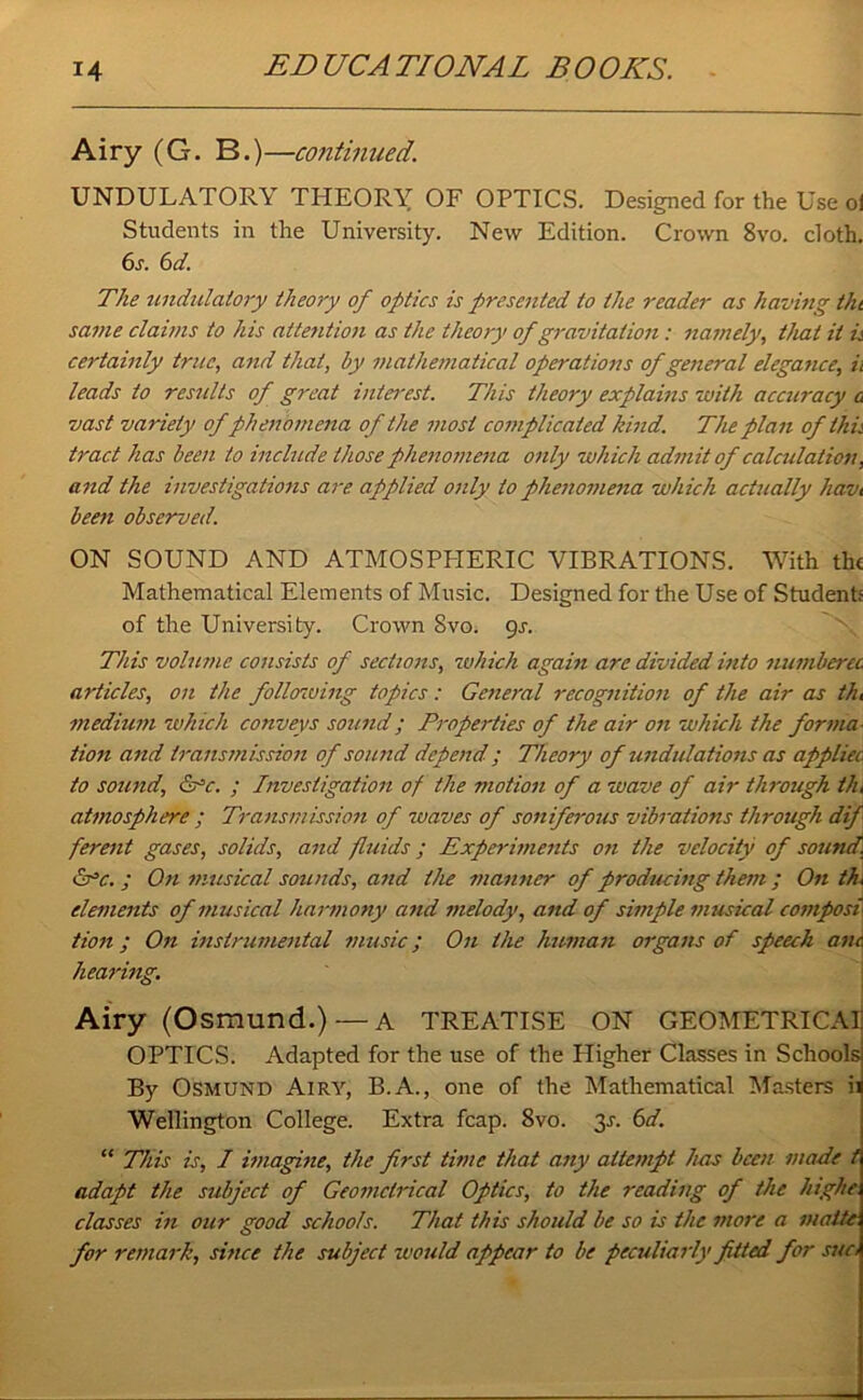 Airy (G. B. )—continued. UNDULATORY THEORY OF OPTICS. Designed for the Use ol Students in the University. New Edition. Crown 8vo. doth. 6s. 6 d. The undulatory theory of optics is presented to the reader as having tkt same claims to his attention as the theory of gravitation : namely, that it is certainly true, and that, by mathematical operations of general elegance, ii leads to results of great intei'est. This theory explains with accuracy a vast variety of phenomena of the most complicated kind. The plan of this tract has been to include those phenomena only which admit of calculation, and the investigations are applied only to phenomena which actually havi been observed. ON SOUND AND ATMOSPEIERIC VIBRATIONS. With the Mathematical Elements of Music. Designed for the Use of Students of the University. Crown 8vo. gs. This volume consists of sections, which again are divided into numberet articles, on the following topics : General recognition of the air as th, medium which conveys sound; Properties of the air on which the forma tion and transmission of sound depend ; Theory of undulations as appliec to sound, &=c. ; Investigation of the motion of a voave of air through th, atmosphere ; Transmission of waves of soniferous vibrations through dif ferent gases, solids, and fluids; Experiments on the velocity of sound, &>c. ; On musical sounds, and the manner of producing them ; On th, elements of musical harmony and melody, and of simple musical compost tion; On instrumental music; On the human organs of speech anc. hearing. Airy (Osmund.) —a TREATISE ON GEOMETRICAI OPTICS. Adapted for the use of the Higher Classes in Schools By Osmund Airy, B.A., one of the Mathematical Masters ii Wellington College. Extra fcap. 8vo. 3-r. 6d. “ This is, I imagine, the first time that any attempt has been made t adapt the subject of Geometrical Optics, to the reading of the highe classes in our good schools. That this should be so is the more a matte for remark, since the subject would appear to be peculiarly fitted for sue,