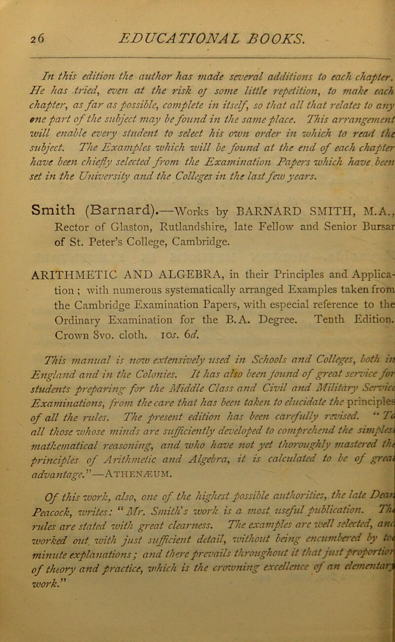 In this edition the author has made several additions to each chapter. He has tried, even at the risk oj some little repetition, to make each chapter, as far as possible, complete in itself, so that all that relates to any one part of the subject may be found in the same place. This arrangement will enable every student to select his own order in which to read the subject. The Examples which will be found at the end of each chapter have been chiefly selected from the Examination Papers which have been set in the University and the Colleges in the last few years. Smith (Barnard).—Works by BARNARD SMITH, M.A., Rector of Glaston, Rutlandshire, late Fellow and Senior Bursar of St. Peter’s College, Cambridge. ARITHMETIC AND ALGEBRA, in their Principles and Applica- tion ; with numerous systematically arranged Examples taken from the Cambridge Examination Papers, with especial reference to the Ordinary Examination for the B.A. Degree. Tenth Edition. Crown 8vo. cloth, ioj. 6d. This manual is now extensively used in Schools and Colleges, both in England and in the Colonies. It has also been pound of great service far students preparing for the Middle Class and Civil and Military Service, Examinations, from the care that has been taken to elucidate the principles of all the miles. The present edition has been carefully revised. “ To all those whose minds are sufficiently developed to comprehend the simplex, mathematical reasoning, and who have not yet thoroughly mastered tin principles of Arithmetic and Algebra, it is calculated to be of grea, advantage. ”—Atiien/eum. Of this work, also, one of the highest possible authorities, the late Deai Peacock, writes: “Mr. Smith's work is a most useful publication. Th, rules are stated with great clearness. The examples are well selected, am worked out with just sufficient detail, without being encumbered by to, minute explanations ; and there prevails throughout it that just proportici of theory and practice, which is the crowning excellence of an elementary work.”