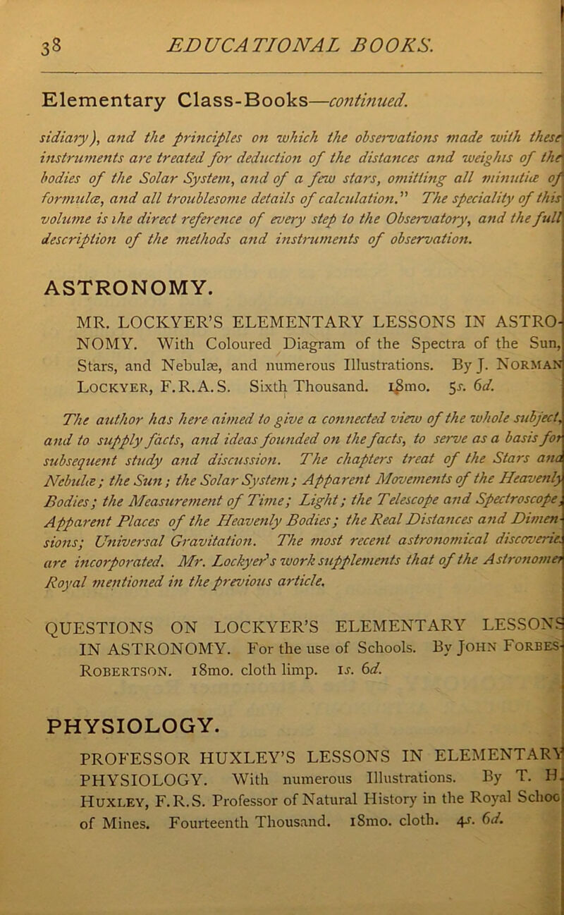 Elementary Class-Books—continued. sidiary), and the principles on which the obseimations made with these instruments are treated for deduction of the distances atid weights of the bodies of the Solar System, and of a ferw stars, omitting all minuthe of formula, and all troublesome details of calculation. The speciality of this volume is the direct reference of every step to the Observatory, and the full description of the methods and instruments of observation. ASTRONOMY. MR. LOCICYER’S ELEMENTARY LESSONS IN ASTRO- NOMY. With Coloured Diagram of the Spectra of the Sun, Stars, and Nebulae, and numerous Illustrations. ByJ. Norman Lockyer, F.R.A. S. Sixth Thousand. iSmo. 5s. 6d. The author has here aimed to give a connected view of the ruhole subject\ and to supply facts, and ideas founded on the facts, to semoe as a basis for subsequent study and discussion. The chapters treat of the Stars ana Nebulte; the Sun; the Solar System ; Apparent Movements of the Heave?ily Bodies; the Measurement of Time; Light; the Telescope and Spectroscope, Apparent Places of the Heavenly Bodies; the Real Distances and Dimen- sions; Universal Gravitation. The most recent astronomical discoverie. are incorporated. Mr. Lockyer's ruork supplements that of the Astronome; Royal mentioned in the previous article. QUESTIONS ON LOCKYER’S ELEMENTARY LESSONS IN ASTRONOMY. For the use of Schools. By John Forbes- Robertson. i8mo. cloth limp. is. 6d. PHYSIOLOGY. PROFESSOR HUXLEY’S LESSONS IN ELEMENTARY PHYSIOLOGY. With numerous Illustrations. By T. PL Huxley, F. R.S. Professor of Natural History' in the Roy'al School of Mines. Fourteenth Thousand. iSmo. cloth. 4s. 6d.