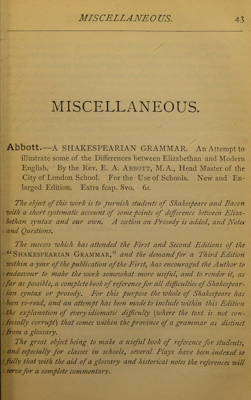 MISCELLANEOUS. Abbott.—A SHAKESPEARIAN GRAMMAR. An Attempt to illustrate some of the Differences between Elizabethan and Modern English. By the Rev. E. A. Abbott, M.A., Head Master of the City of London School. For the Use of Schools. New and En- larged Edition. Extra fcap. 8vo. 6s. The object of this work is to furnish students of Shakespeare and Bacon with a short systematic account of some points of difference between Eliza- bethan syntax and our own. A section on Prosody is added, and Notes t and Questions. The success which has attended the First and Second Editions of the “Shakespearian Grammar,” and the demand for a Third Edition ■ within a year of the publication of the First, has encouraged the Author to i endeavour to make the work somewhat more useful, and to render it, as far as possible, a complete book of reference for all difficulties of Shakespear- ian syntax or prosody. For this purpose the ivhole of Shakespeare has i been re-read, and an attempt has been made to include within this Edition ■ the explanation of every idiomatic difficulty (where the text is not con- i fessedly corrupt) that comes within the province of a grammar as distinct from a glossary. The great object being to make a useful book of reference for students, and especially for classes in schools, several Plays have been indexed so fully that with the aid of a glossary and historical notes the references will • serve for a complete commentary.