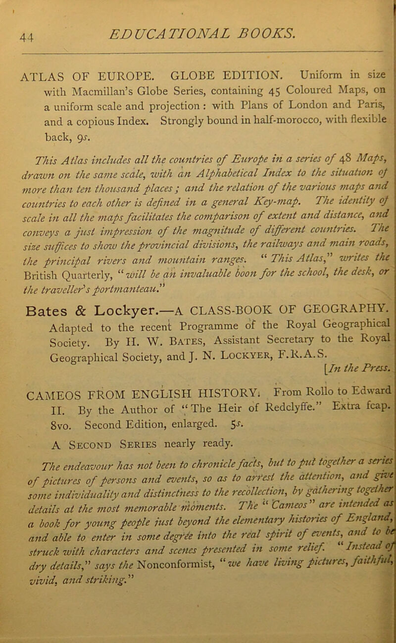 ATLAS OF EUROPE. GLOBE EDITION. Uniform in size \ with Macmillan’s Globe Series, containing 45 Coloured Maps, on ! a uniform scale and projection : with Plans of London and Paris, ; and a copious Index. Strongly bound in half-morocco, with flexible back, 9r. This Atlas includes all the countries of Europe in a series of 48 Maps, ; drawn on the same scale, with an Alphabetical Index to the situation op more than ten thousand places ; and the relation of the various maps and countries to each other is defined in a general Key-map. The identity op scale in all the maps facilitates the comparison of extent and distance, and | conveys a just impression of the magnitude of different countries. The size suffices to show the provincial divisions, the railways and main roads, : the principal rivers and mountain ranges. “ This Atlas, writes the British Quarterly, “ will be ah invaluable boon for the school, the desk, or the traveller's portmanteau. Bates & Lockyer.—A CLASS-BOOK OF GEOGRAPHY. Adapted to the recent Programme of the Royal Geographical Society. By II. W. Bates, Assistant Secretary to the Royal Geographical Society, and J. N. Lockyer, F.R.A.S. [In the Press. CAMEOS FROM ENGLISH HISTORY; From Rollo to Edward II. By the Author of “The Heir of Redclyffe.” Extra fcap. 8vo. Second Edition, enlarged. Ss- A Second Series nearly ready. The endeavour has not been to chronicle facts, but to put together a series of pictures of persons and events, so as to arrest the attention, and give some individuality and distinctness to the recollection, by gathering together details at the most memorable moments. The “ Cameos ” are intended as a book for young people just beyond the elementary histories of England, and able to enter in some degree into the real spirit of events,^ and to be struck with characters and scenes presented in some relief “ Instead of dry details, says the Nonconformist, we have living pictures, faithful, vivid, and striking.