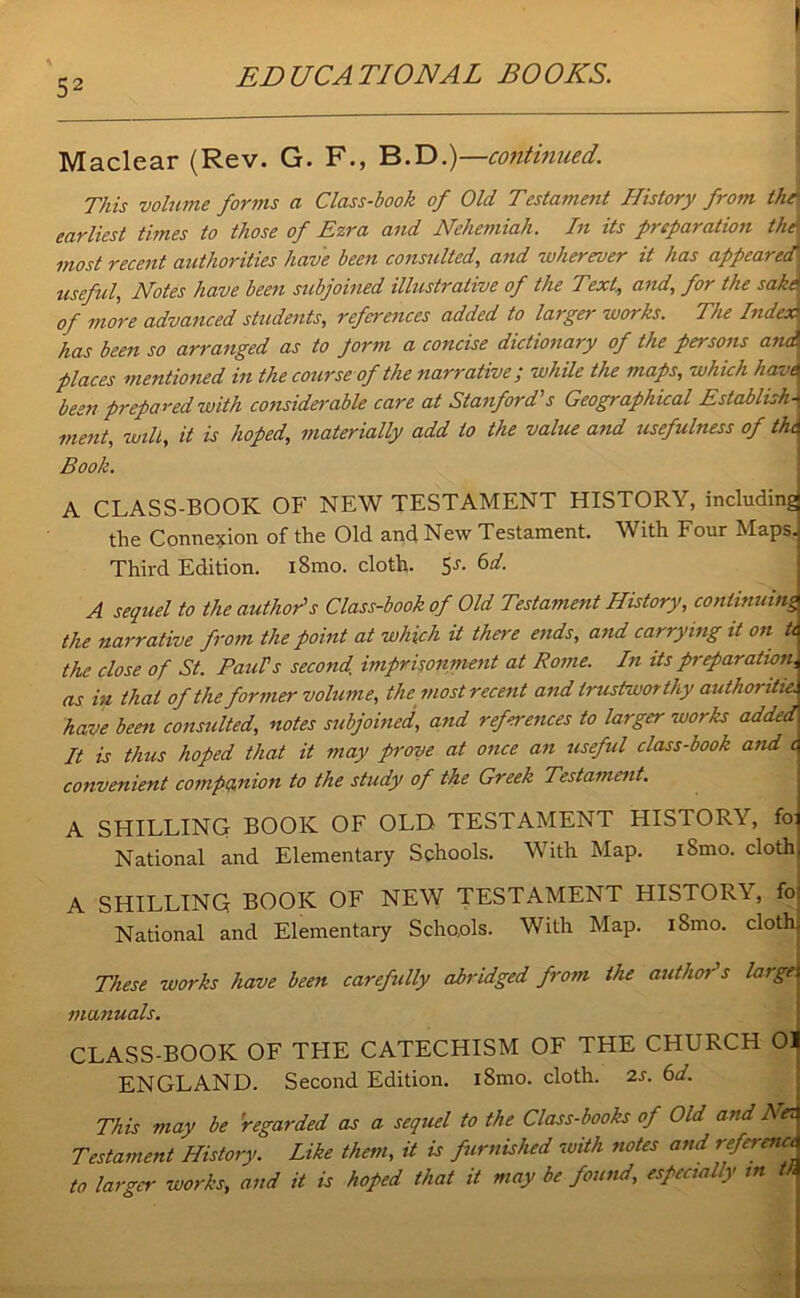 Maclear (Rev. G. F., B.D.)—continued. This volume forms a Class-book of Old Testament History from the earliest times to those of Ezra and Nehemiah. In its preparation the most recent authorities have been consulted, and wherever it has appeared useful, Notes have been subjoined illustrative of the Text, and, for the sake of more advanced students, references added to larger works. The Index has been so arranged as to Jorm a concise dictionary of the persons ana places mentioned in the course of the narrative; while the maps, which havt been prepared with considerable care at Stanford's Geographical Establish- ment, will, it is hoped, materially add to the value and usefulness of the Book. A CLASS-BOOK OF NEW TESTAMENT HISTORY, including the Connexion of the Old and New Testament. With Four Maps. Thii'd Edition. iSmo. cloth. 6d. A sequel to the author's Class-book of Old Testament History, continuing the narrative from the point at which it there ends, and carrying it on tt the close of St. Paul's second imprisonment at Rome. In its preparation, as in that of the former volume, the most recent and trustworthy author itie. have been consulted, notes subjoined, and references to larger works added It is thus hoped that it may prove at once an useful class-book and i convenient companion to the study of the Greek Testament. A SHILLING BOOK OF OLD TESTAMENT HISTORY, fo: National and Elementary Schools. With Map. iSmo. cloth A SHILLING BOOK OF NEW TESTAMENT HISTORY, fo National and Elementary Schools. With Map. iSmo. cloth, These works have been carefully abridged from the author's largej manuals. CLASS-BOOK OF THE CATECHISM OF THE CHURCH 01 ENGLAND. Second Edition. iSmo. cloth. 2s. 6d. This may be regarded as a sequel to the Class-books of Old and Net Testament History. Like them, it is furnished with notes and reference to larger works, and it is hoped that it may be found, especially in th