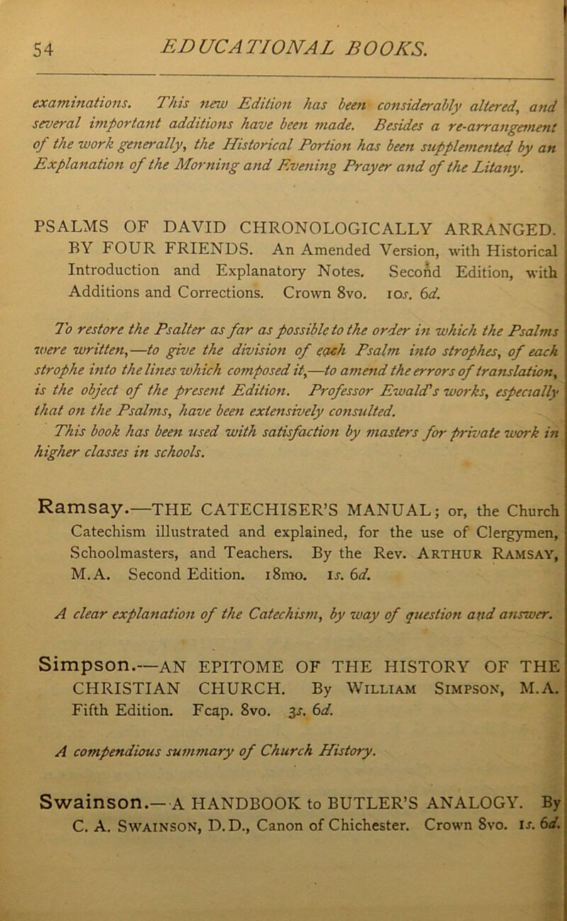 examinations. This new Edition has been considerably altered, and several important additions have been made. Besides a re-arrangement of the work generally, the Historical Portion has been supplemented by an Explanation of the Morning and Evening Prayer and of the Litany. PSALMS OF DAVID CHRONOLOGICALLY ARRANGED. BY FOUR FRIENDS. An Amended Version, with Historical Introduction and Explanatory Notes. Second Edition, with Additions and Corrections. Crown 8vo. io.r. 6d. To restore the Psalter as far as possible to the order in which the Psalms were written,—to give the division of each Psalm into strophes, of each strophe into the lines which composed it,—to amend the errors of translation, is the object of the present Edition. Professor Ewald's works, especially that on the Psalms, have been extensively consulted. This book has been used with satisfaction by masters for private work in higher classes in schools. Ramsay.—THE CATECHISER’S MANUAL; or, the Church Catechism illustrated and explained, for the use of Clergymen, 1 Schoolmasters, and Teachers. By the Rev. Arthur Ramsay, 1 M.A. Second Edition. i8mo. is. 6d. A clear explanation of the Catechism, by way of question and answer. Simpson.—an EPITOME OF THE HISTORY OF THE CHRISTIAN CPIURCH. By William Simpson, M.A. Fifth Edition. Fcap. 8vo. 3s. 6d. A compendious summary of Church History. Swainson.—A HANDBOOK to BUTLER’S ANALOGY. By C. A. Swainson, D.D., Canon of Chichester. Crown Svo. is. 6d.