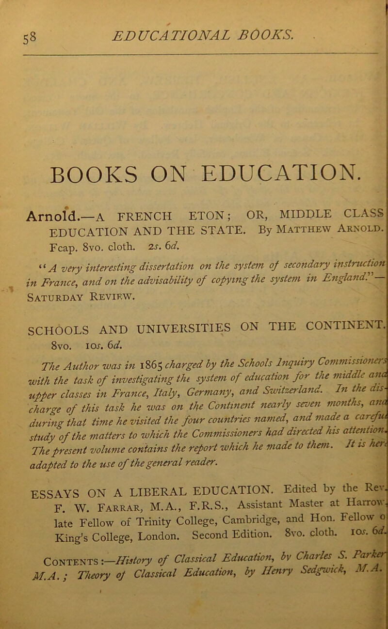 BOOKS ON EDUCATION. Arnold.—A FRENCH ETON; OR, MIDDLE CLASS EDUCATION AND THE STATE. By Matthew Arnold. Fcap. 8vo. cloth. 2s. 6d. ‘ ‘ A very interesting dissertation on the system of secondary instruction in France, and on the advisability of copying the system in England!— Saturday Review. SCHOOLS AND UNIVERSITIES ON THE CONTINENT. 8vo. ioj. 6d. The Author was in 1865 charged by the Schools Inquiry Commissioners with the task of investigating the system of education for the middle ana upper classes in France, Italy, Germany, and Switzerland. In the dis- charge of this task he was on the Continent nearly seven months, ana during that time he visited the four countries named, and made a carefui study of the matters to which the Commissioners had directed his attention. The present volume contains the report which he made to them. It is hen adapted to the use of the general reader. ESSAYS ON A LIBERAL EDUCATION. Edited by the Rev. F. W. Farrar, M.A., F.R.S., Assistant Master at Harrow late Fellow of Trinity College, Cambridge, and Hon. Fellow o King’s College, London. Second Edition. 8vo. doth. ior. 6d. Contents ‘.—History of Classical Education, by Charles S. Parker M.A.; Theory of Classical Education, by Henry Sedgwick, M.A.