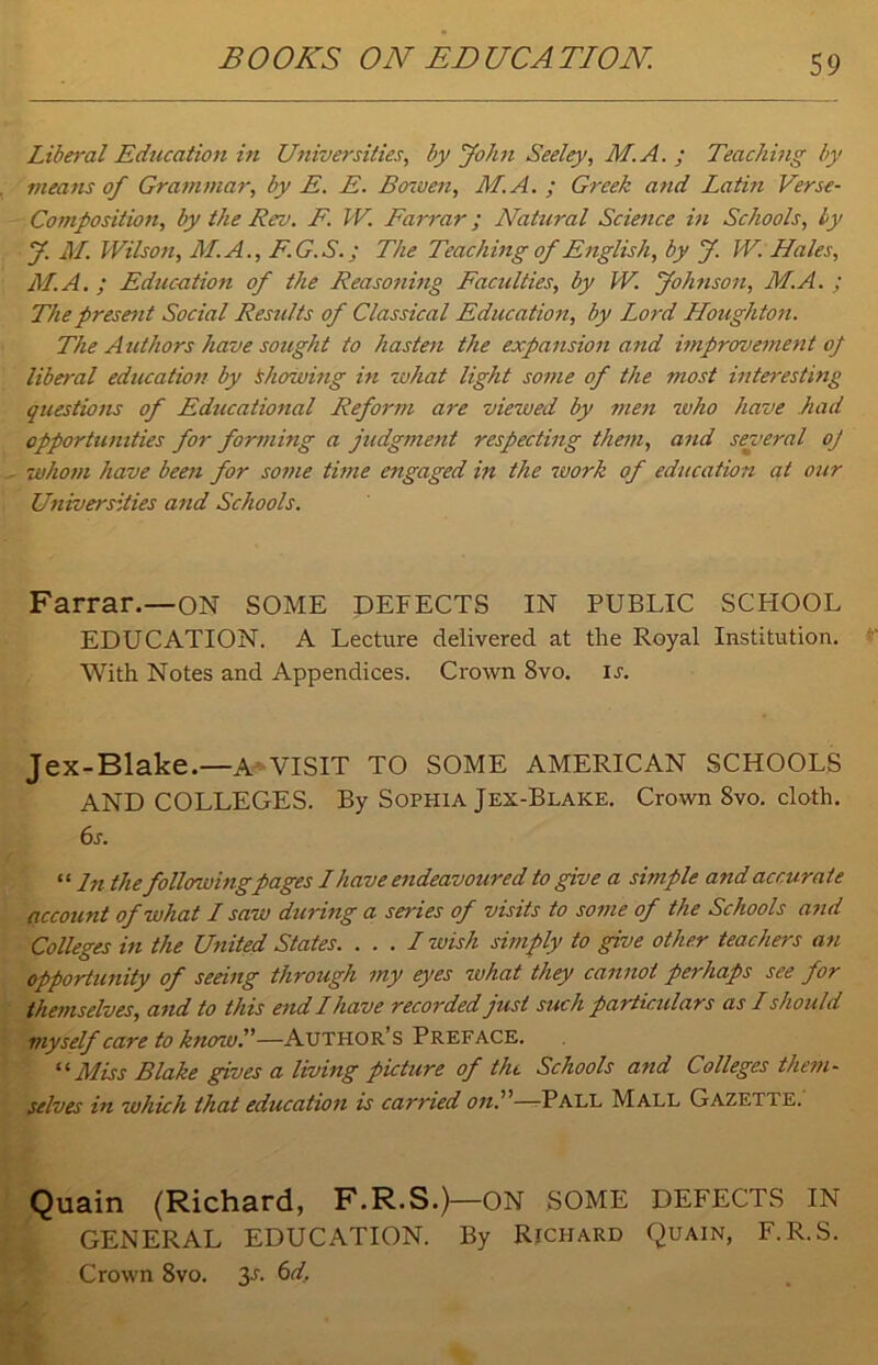 BOOKS ON EDUCATION. Liberal Education in Universities, by John Seeley, M. A. ; Teaching by means of Grammar, by E. E. Bowen, M.A. ; Greek and Latin Verse- Composition, by the Rev. E W. Farrar; Natural Science in Schools, by y. AL. Wilson, ALA., F. G. S.; The Teaching of English, by J. W. Hales, AT. A. ; Education of the Reasoning Faculties, by W. Johnson, M.A. ; The present Social Results of Classical Education, by Lord Houghton. The Authors have sought to hasten the expansion and improvement of liberal education by Showing in what light some of the most interesting questions of Educational Reform are viewed by men who have had opportunities for forming a judgment respecting them, and several of whom have been for some time engaged in the work of education at our Universities and Schools. Farrar.—ON SOME DEFECTS IN PUBLIC SCFIOOL EDUCATION. A Lecture delivered at the Royal Institution. With Notes and Appendices. Crown 8vo. ir. Jex-Blake.—A VISIT TO SOME AMERICAN SCHOOLS AND COLLEGES. By Sophia Jex-Blake. Crown 8vo. cloth. 6s. “ In the followingpages L have endeavoured to give a simple and accurate account of what I saw during a series of visits to some of the Schools and Colleges in the United States. . . . I wish simply to give other teachers an opportunity of seeing through my eyes what they cannot perhaps see for themselves, and to this end I have recorded just such particulars as L should myself care to know.—Author’s Preface. “ Miss Blake gives a living picture of the Schools and Colleges them- selves in which that education is carried on.—-Pall Mall Gazette. Quain (Richard, F.R.S.)—ON SOME DEFECTS IN GENERAL EDUCATION. By Richard Quain, F.R.S. Crown 8vo. 3s. 6d.