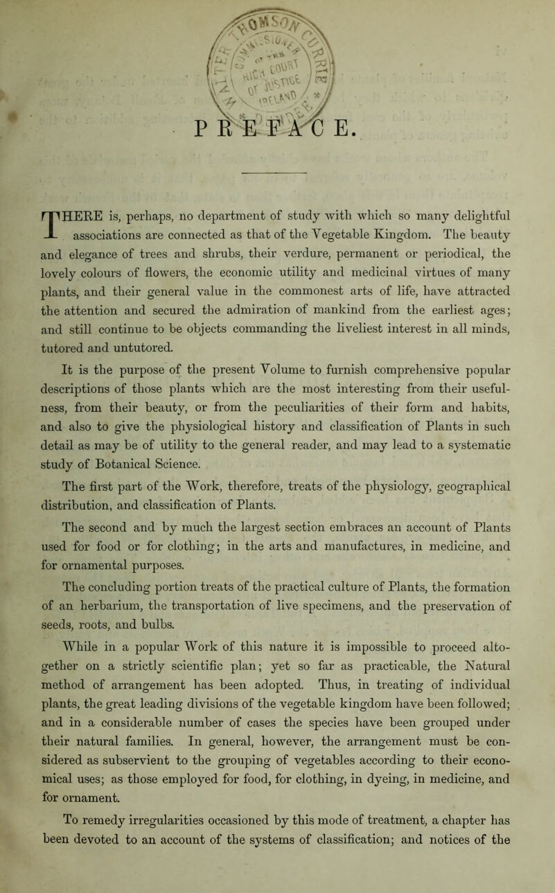 P _Lt J2i JL’ A W E. HEEE is, perhaps, no department of study with which so many delightful associations are connected as that of the Vegetable Kingdom. The beauty and elegance of trees and shrubs, their verdure, permanent or periodical, the lovely colours of flowers, the economic utility and medicinal virtues of many plants, and their general value in the commonest arts of life, have attracted the attention and secured the admiration of mankind from the earliest ages; and still continue to be objects commanding the liveliest interest in all minds, tutored and untutored. It is the purpose of the present Volume to furnish comprehensive popular descriptions of those plants which are the most interesting from their useful- ness, from their beauty, or from the peculiarities of their form and habits, and also to give the physiological history and classification of Plants in such detail as may be of utility to the general reader, and may lead to a systematic study of Botanical Science. The first part of the Work, therefore, treats of the physiology, geographical distribution, and classification of Plants. The second and by much the largest section embraces an account of Plants used for food or for clothing; in the arts and manufactures, in medicine, and for ornamental purposes. The concluding portion treats of the practical culture of Plants, the formation of an herbarium, the transportation of live specimens, and the preservation of seeds, roots, and bulbs. While in a popular Work of this nature it is impossible to proceed alto- gether on a strictly scientific plan; yet so far as practicable, the Natural method of arrangement has been adopted. Thus, in treating of individual plants, the great leading divisions of the vegetable kingdom have been followed; and in a considerable number of cases the species have been grouped under their natural families. In general, however, the arrangement must be con- sidered as subservient to the grouping of vegetables according to their econo- mical uses; as those employed for food, for clothing, in dyeing, in medicine, and for ornament. To remedy irregularities occasioned by this mode of treatment, a chapter has been devoted to an account of the systems of classification; and notices of the